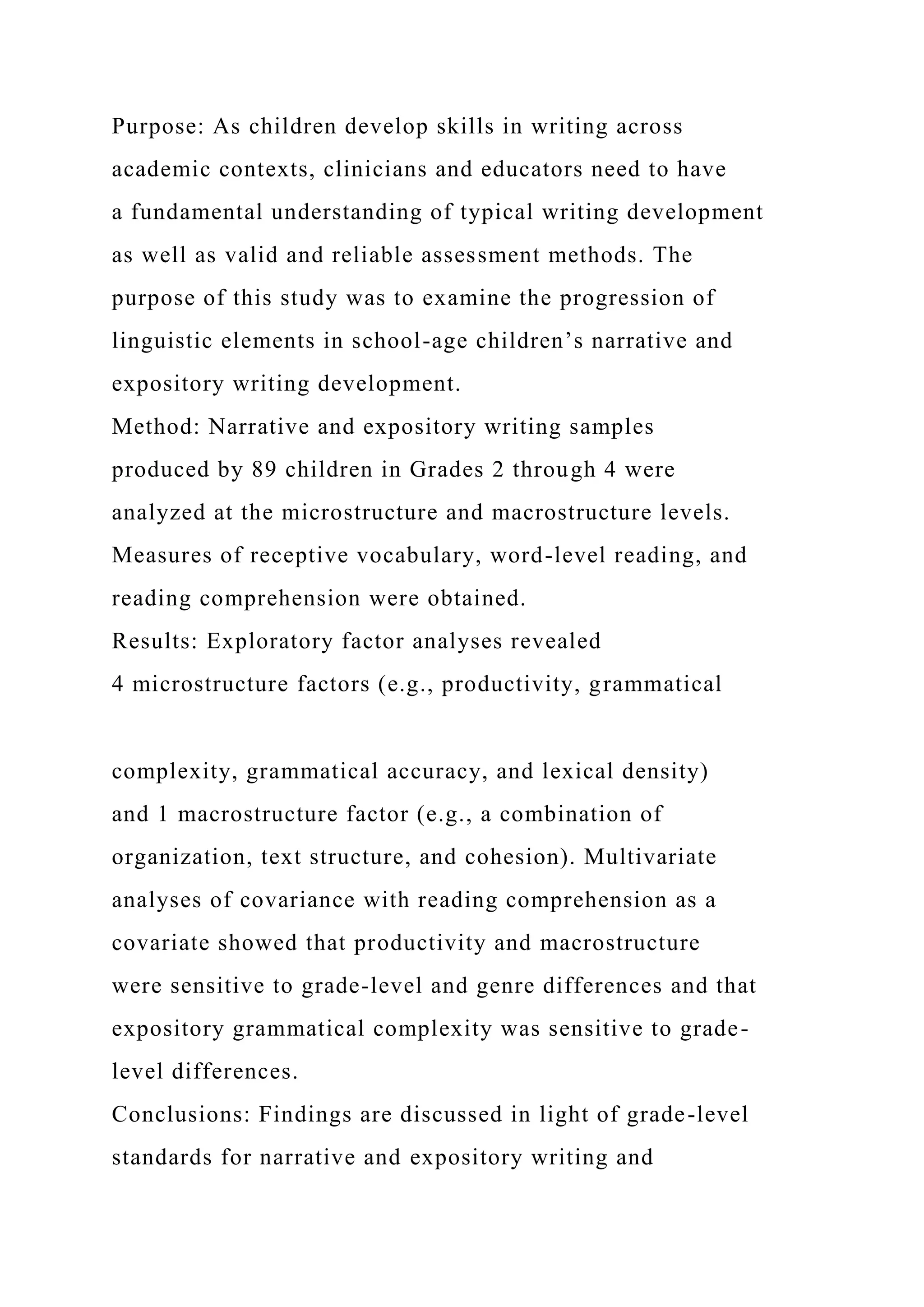 Purpose: As children develop skills in writing across
academic contexts, clinicians and educators need to have
a fundamental understanding of typical writing development
as well as valid and reliable assessment methods. The
purpose of this study was to examine the progression of
linguistic elements in school-age children’s narrative and
expository writing development.
Method: Narrative and expository writing samples
produced by 89 children in Grades 2 through 4 were
analyzed at the microstructure and macrostructure levels.
Measures of receptive vocabulary, word-level reading, and
reading comprehension were obtained.
Results: Exploratory factor analyses revealed
4 microstructure factors (e.g., productivity, grammatical
complexity, grammatical accuracy, and lexical density)
and 1 macrostructure factor (e.g., a combination of
organization, text structure, and cohesion). Multivariate
analyses of covariance with reading comprehension as a
covariate showed that productivity and macrostructure
were sensitive to grade-level and genre differences and that
expository grammatical complexity was sensitive to grade-
level differences.
Conclusions: Findings are discussed in light of grade-level
standards for narrative and expository writing and
 
