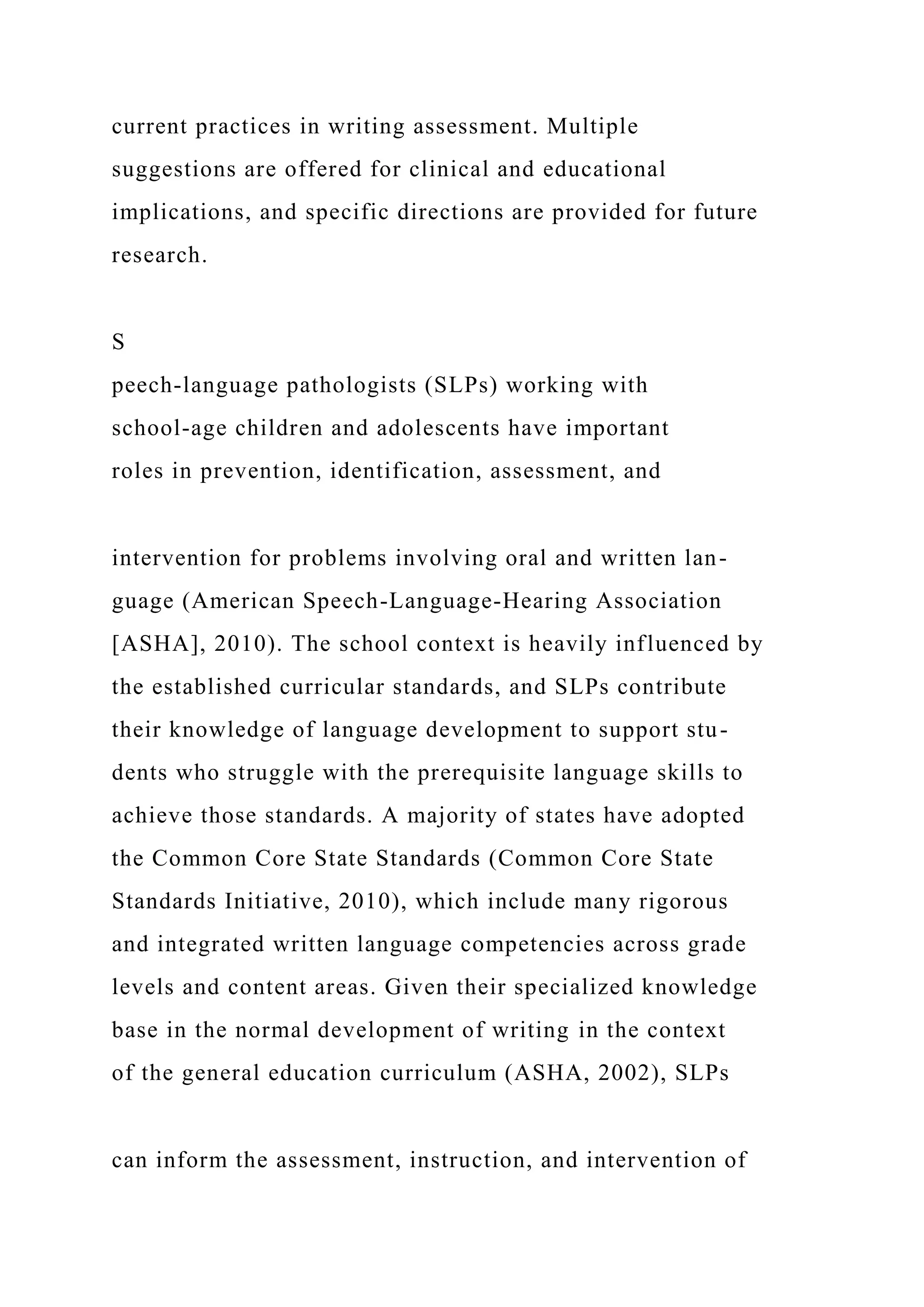 current practices in writing assessment. Multiple
suggestions are offered for clinical and educational
implications, and specific directions are provided for future
research.
S
peech-language pathologists (SLPs) working with
school-age children and adolescents have important
roles in prevention, identification, assessment, and
intervention for problems involving oral and written lan-
guage (American Speech-Language-Hearing Association
[ASHA], 2010). The school context is heavily influenced by
the established curricular standards, and SLPs contribute
their knowledge of language development to support stu-
dents who struggle with the prerequisite language skills to
achieve those standards. A majority of states have adopted
the Common Core State Standards (Common Core State
Standards Initiative, 2010), which include many rigorous
and integrated written language competencies across grade
levels and content areas. Given their specialized knowledge
base in the normal development of writing in the context
of the general education curriculum (ASHA, 2002), SLPs
can inform the assessment, instruction, and intervention of
 