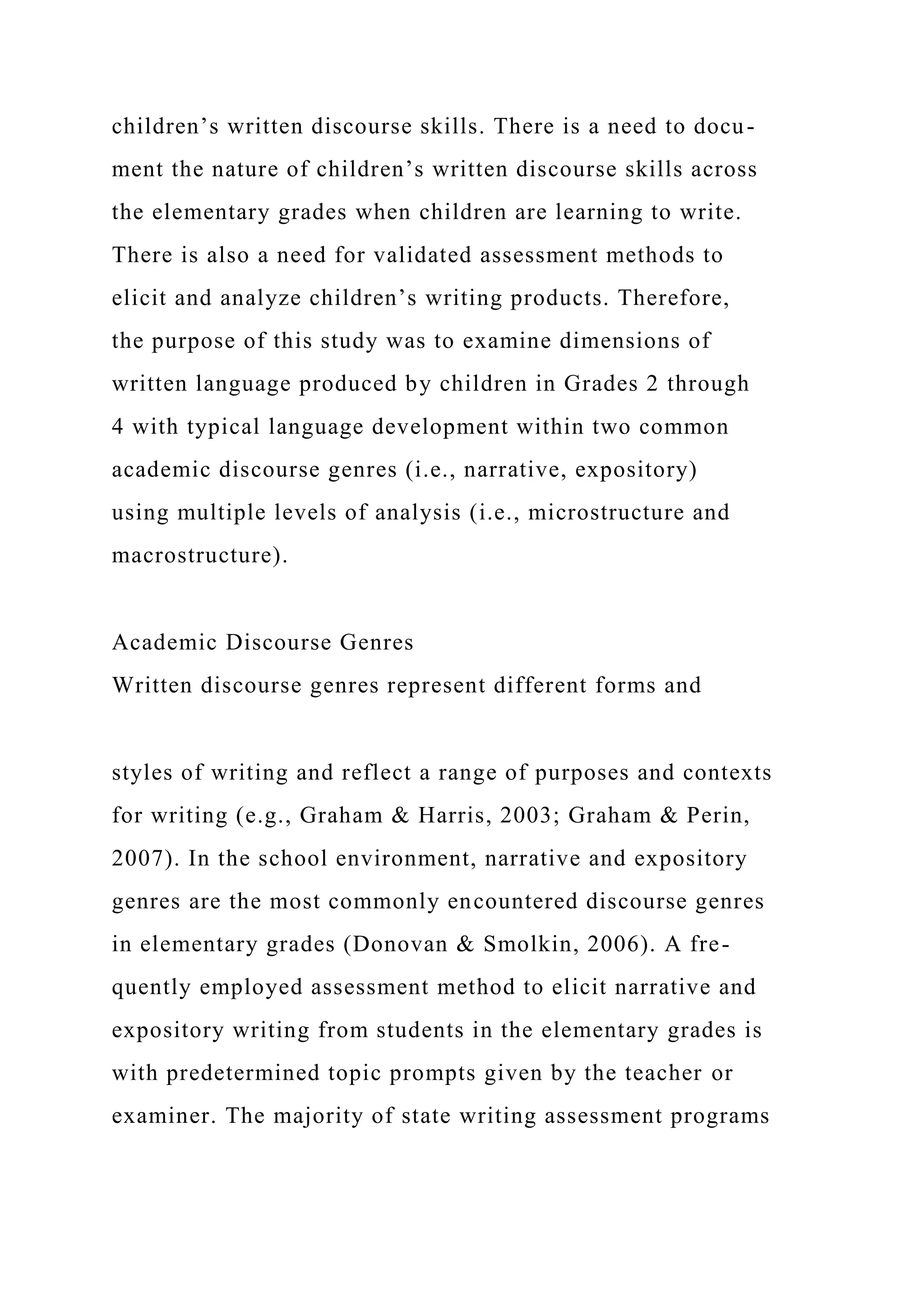 children’s written discourse skills. There is a need to docu-
ment the nature of children’s written discourse skills across
the elementary grades when children are learning to write.
There is also a need for validated assessment methods to
elicit and analyze children’s writing products. Therefore,
the purpose of this study was to examine dimensions of
written language produced by children in Grades 2 through
4 with typical language development within two common
academic discourse genres (i.e., narrative, expository)
using multiple levels of analysis (i.e., microstructure and
macrostructure).
Academic Discourse Genres
Written discourse genres represent different forms and
styles of writing and reflect a range of purposes and contexts
for writing (e.g., Graham & Harris, 2003; Graham & Perin,
2007). In the school environment, narrative and expository
genres are the most commonly encountered discourse genres
in elementary grades (Donovan & Smolkin, 2006). A fre-
quently employed assessment method to elicit narrative and
expository writing from students in the elementary grades is
with predetermined topic prompts given by the teacher or
examiner. The majority of state writing assessment programs
 