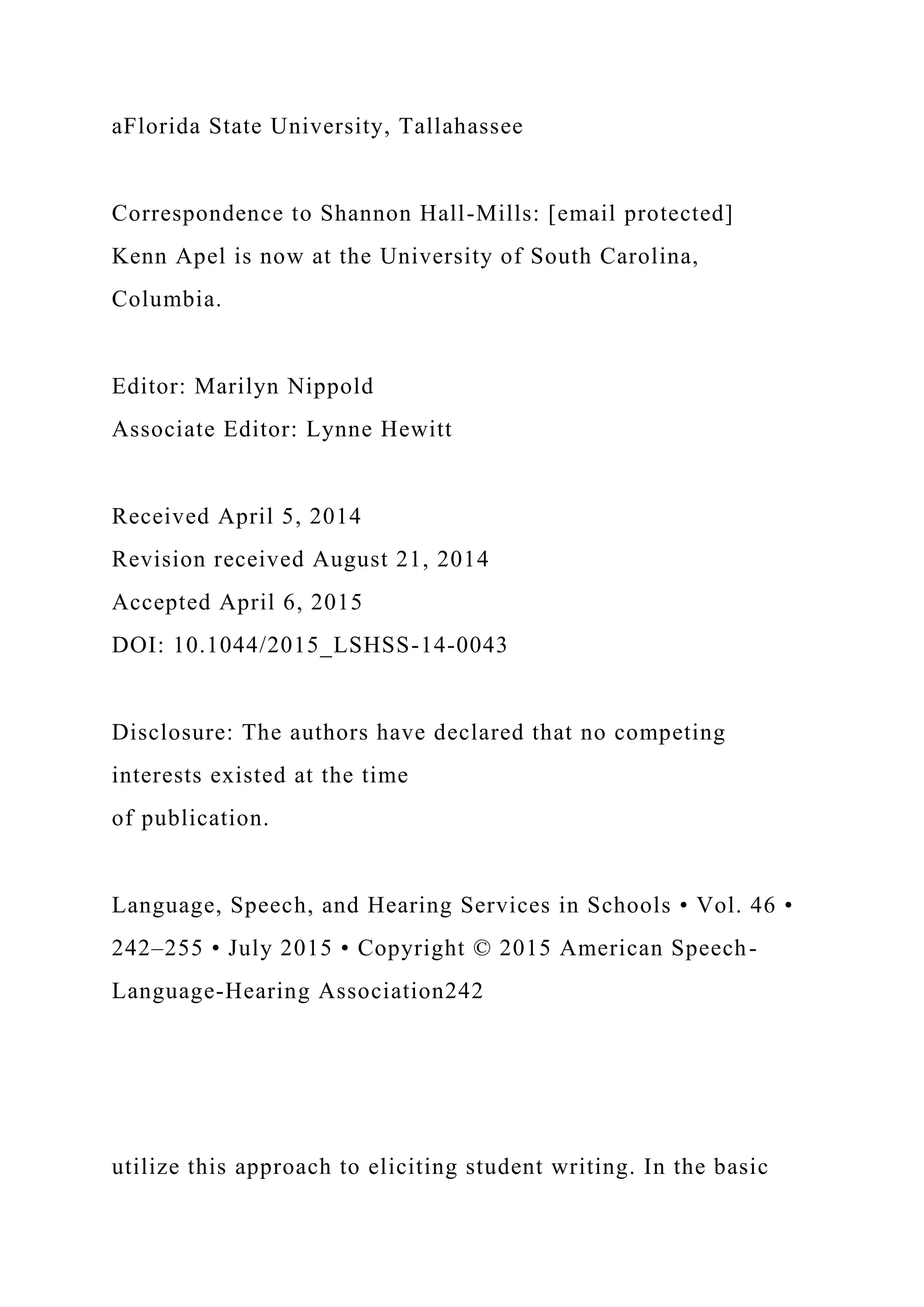 aFlorida State University, Tallahassee
Correspondence to Shannon Hall-Mills: [email protected]
Kenn Apel is now at the University of South Carolina,
Columbia.
Editor: Marilyn Nippold
Associate Editor: Lynne Hewitt
Received April 5, 2014
Revision received August 21, 2014
Accepted April 6, 2015
DOI: 10.1044/2015_LSHSS-14-0043
Disclosure: The authors have declared that no competing
interests existed at the time
of publication.
Language, Speech, and Hearing Services in Schools • Vol. 46 •
242–255 • July 2015 • Copyright © 2015 American Speech-
Language-Hearing Association242
utilize this approach to eliciting student writing. In the basic
 
