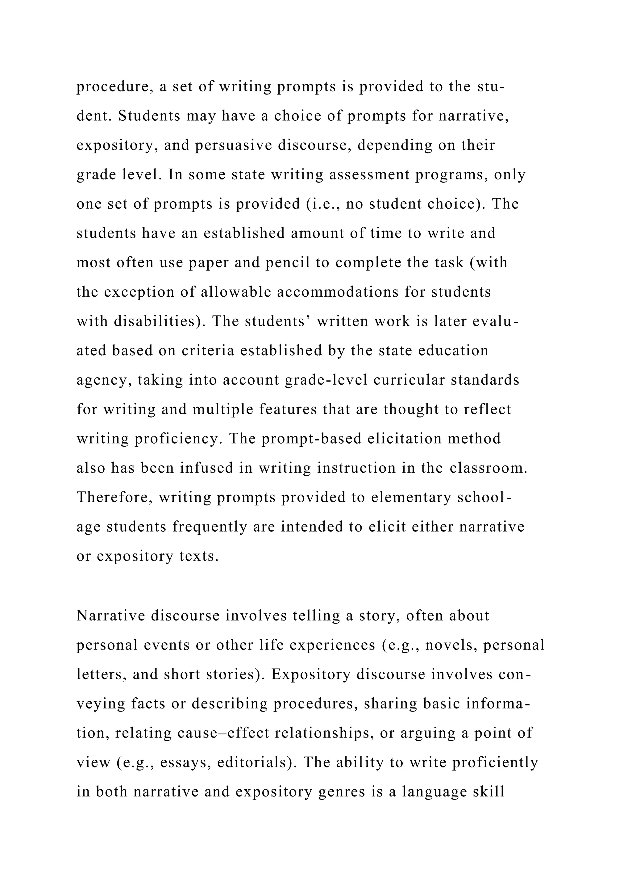 procedure, a set of writing prompts is provided to the stu-
dent. Students may have a choice of prompts for narrative,
expository, and persuasive discourse, depending on their
grade level. In some state writing assessment programs, only
one set of prompts is provided (i.e., no student choice). The
students have an established amount of time to write and
most often use paper and pencil to complete the task (with
the exception of allowable accommodations for students
with disabilities). The students’ written work is later evalu-
ated based on criteria established by the state education
agency, taking into account grade-level curricular standards
for writing and multiple features that are thought to reflect
writing proficiency. The prompt-based elicitation method
also has been infused in writing instruction in the classroom.
Therefore, writing prompts provided to elementary school-
age students frequently are intended to elicit either narrative
or expository texts.
Narrative discourse involves telling a story, often about
personal events or other life experiences (e.g., novels, personal
letters, and short stories). Expository discourse involves con-
veying facts or describing procedures, sharing basic informa-
tion, relating cause–effect relationships, or arguing a point of
view (e.g., essays, editorials). The ability to write proficiently
in both narrative and expository genres is a language skill
 