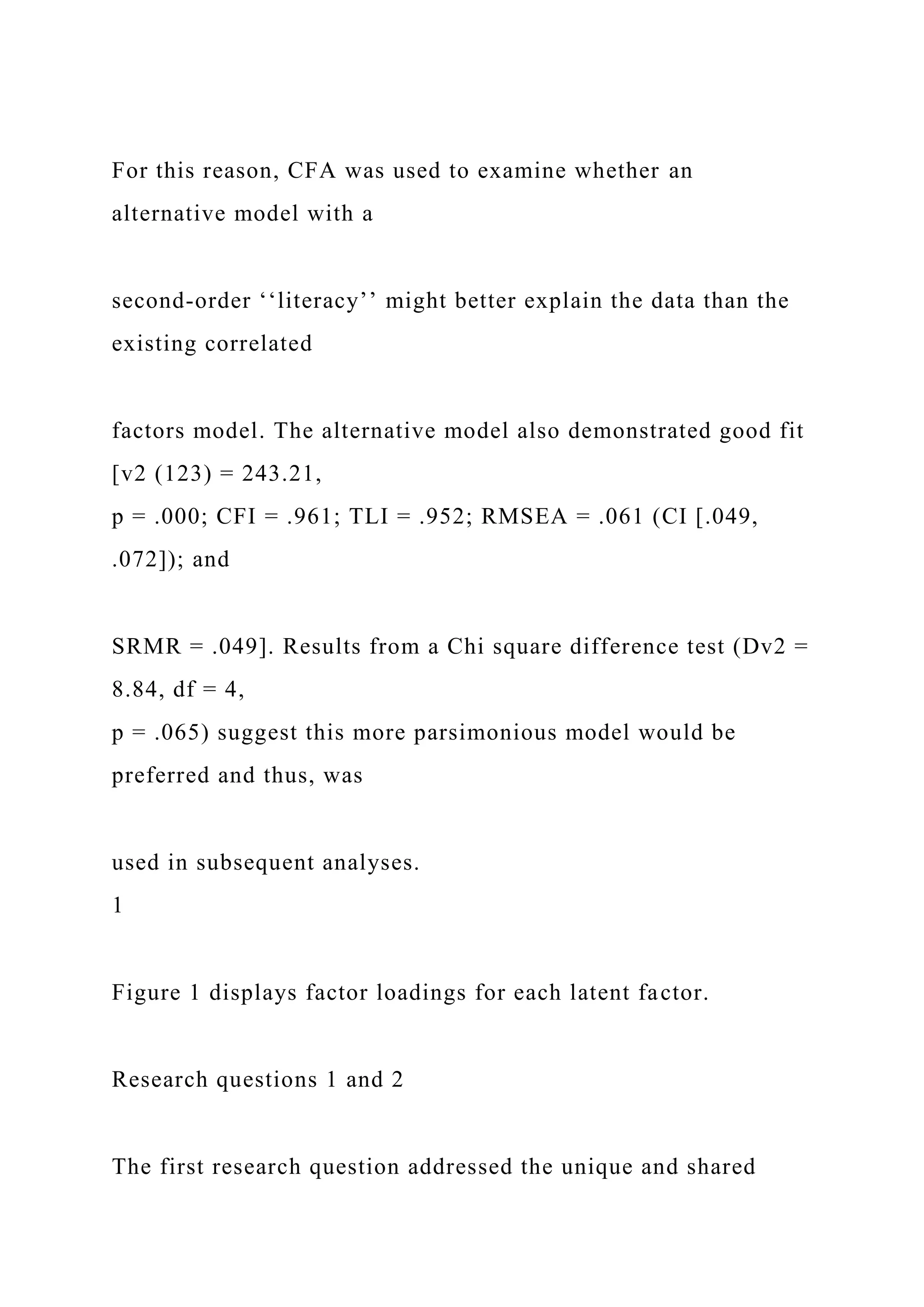 For this reason, CFA was used to examine whether an
alternative model with a
second-order ‘‘literacy’’ might better explain the data than the
existing correlated
factors model. The alternative model also demonstrated good fit
[v2 (123) = 243.21,
p = .000; CFI = .961; TLI = .952; RMSEA = .061 (CI [.049,
.072]); and
SRMR = .049]. Results from a Chi square difference test (Dv2 =
8.84, df = 4,
p = .065) suggest this more parsimonious model would be
preferred and thus, was
used in subsequent analyses.
1
Figure 1 displays factor loadings for each latent factor.
Research questions 1 and 2
The first research question addressed the unique and shared
 