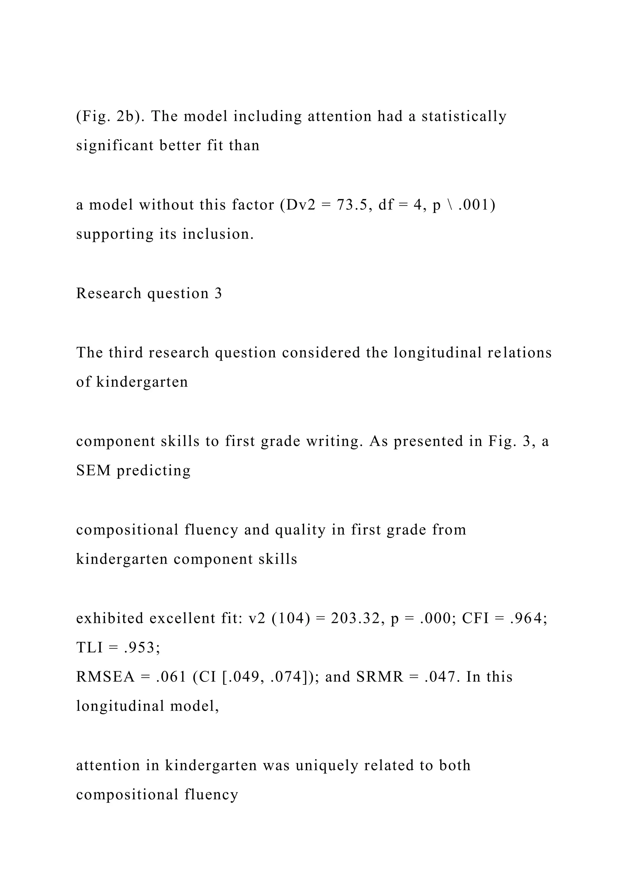 (Fig. 2b). The model including attention had a statistically
significant better fit than
a model without this factor (Dv2 = 73.5, df = 4, p  .001)
supporting its inclusion.
Research question 3
The third research question considered the longitudinal relations
of kindergarten
component skills to first grade writing. As presented in Fig. 3, a
SEM predicting
compositional fluency and quality in first grade from
kindergarten component skills
exhibited excellent fit: v2 (104) = 203.32, p = .000; CFI = .964;
TLI = .953;
RMSEA = .061 (CI [.049, .074]); and SRMR = .047. In this
longitudinal model,
attention in kindergarten was uniquely related to both
compositional fluency
 