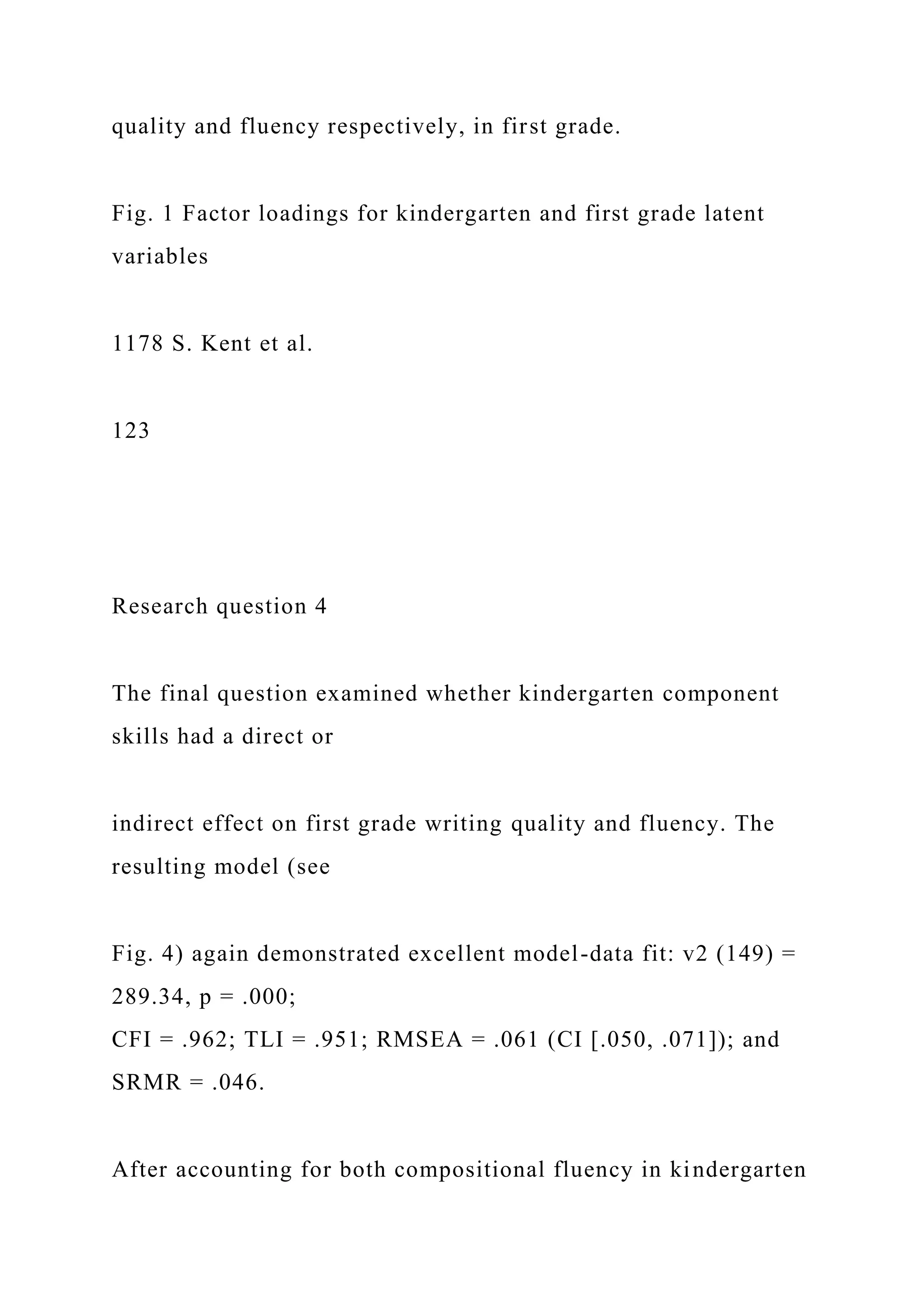quality and fluency respectively, in first grade.
Fig. 1 Factor loadings for kindergarten and first grade latent
variables
1178 S. Kent et al.
123
Research question 4
The final question examined whether kindergarten component
skills had a direct or
indirect effect on first grade writing quality and fluency. The
resulting model (see
Fig. 4) again demonstrated excellent model-data fit: v2 (149) =
289.34, p = .000;
CFI = .962; TLI = .951; RMSEA = .061 (CI [.050, .071]); and
SRMR = .046.
After accounting for both compositional fluency in kindergarten
 