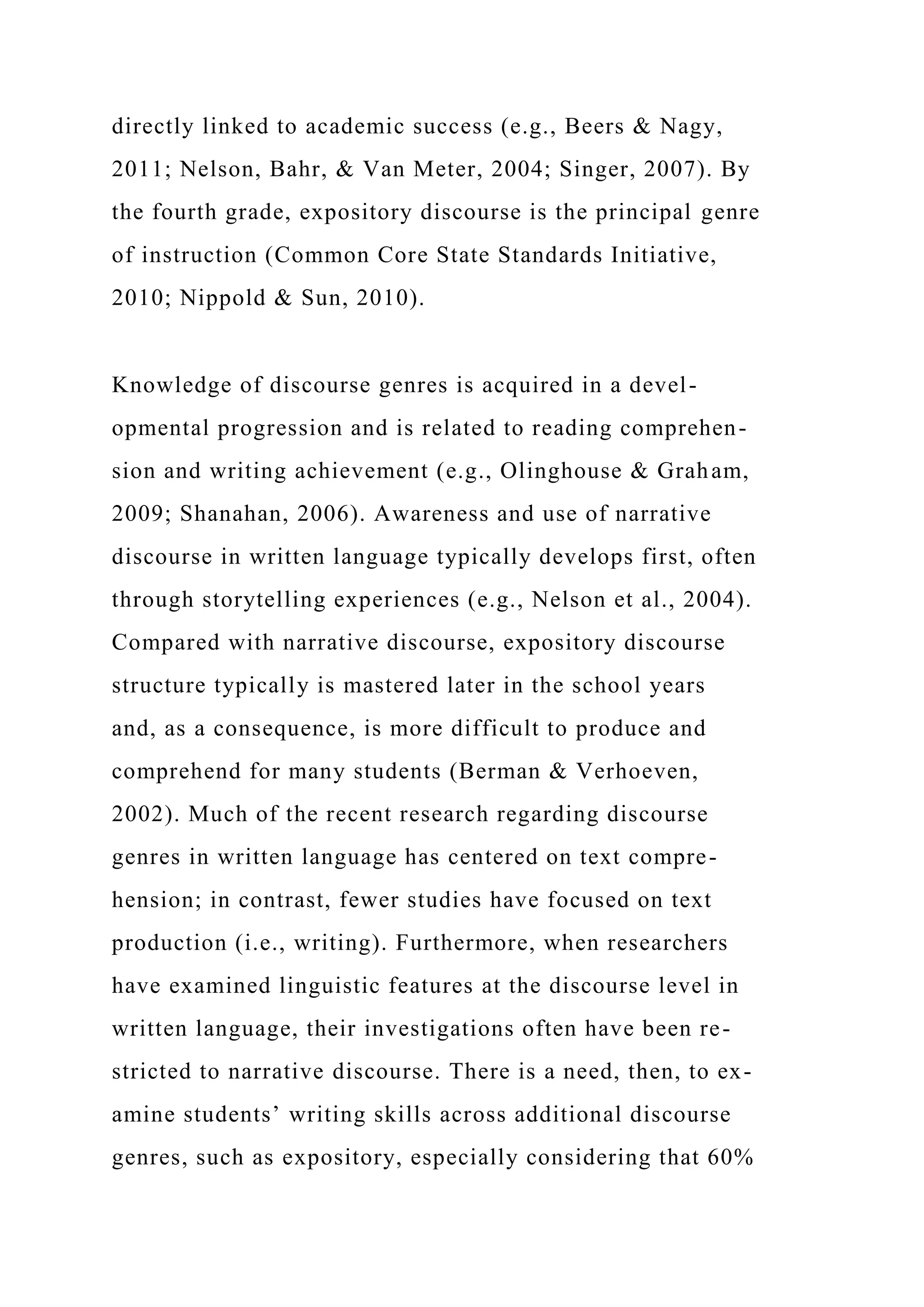 directly linked to academic success (e.g., Beers & Nagy,
2011; Nelson, Bahr, & Van Meter, 2004; Singer, 2007). By
the fourth grade, expository discourse is the principal genre
of instruction (Common Core State Standards Initiative,
2010; Nippold & Sun, 2010).
Knowledge of discourse genres is acquired in a devel-
opmental progression and is related to reading comprehen-
sion and writing achievement (e.g., Olinghouse & Graham,
2009; Shanahan, 2006). Awareness and use of narrative
discourse in written language typically develops first, often
through storytelling experiences (e.g., Nelson et al., 2004).
Compared with narrative discourse, expository discourse
structure typically is mastered later in the school years
and, as a consequence, is more difficult to produce and
comprehend for many students (Berman & Verhoeven,
2002). Much of the recent research regarding discourse
genres in written language has centered on text compre-
hension; in contrast, fewer studies have focused on text
production (i.e., writing). Furthermore, when researchers
have examined linguistic features at the discourse level in
written language, their investigations often have been re-
stricted to narrative discourse. There is a need, then, to ex-
amine students’ writing skills across additional discourse
genres, such as expository, especially considering that 60%
 