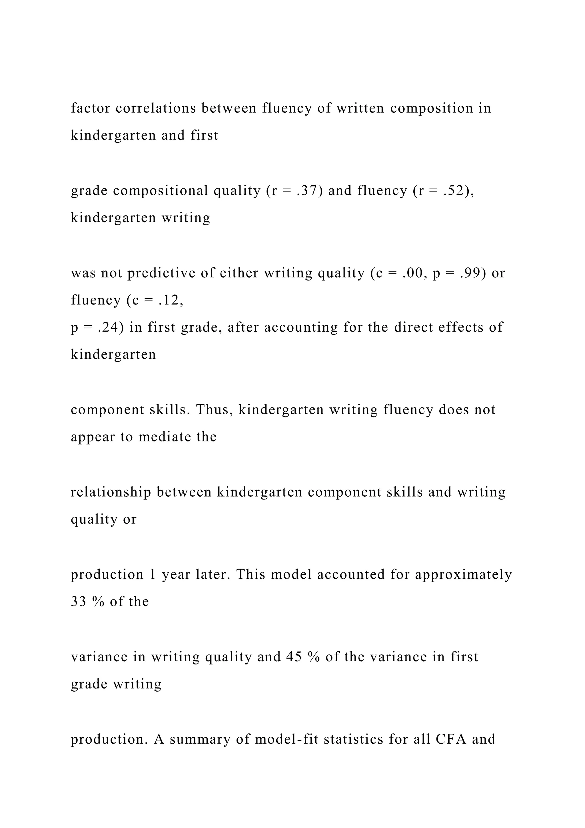 factor correlations between fluency of written composition in
kindergarten and first
grade compositional quality (r = .37) and fluency (r = .52),
kindergarten writing
was not predictive of either writing quality (c = .00, p = .99) or
fluency (c = .12,
p = .24) in first grade, after accounting for the direct effects of
kindergarten
component skills. Thus, kindergarten writing fluency does not
appear to mediate the
relationship between kindergarten component skills and writing
quality or
production 1 year later. This model accounted for approximately
33 % of the
variance in writing quality and 45 % of the variance in first
grade writing
production. A summary of model-fit statistics for all CFA and
 