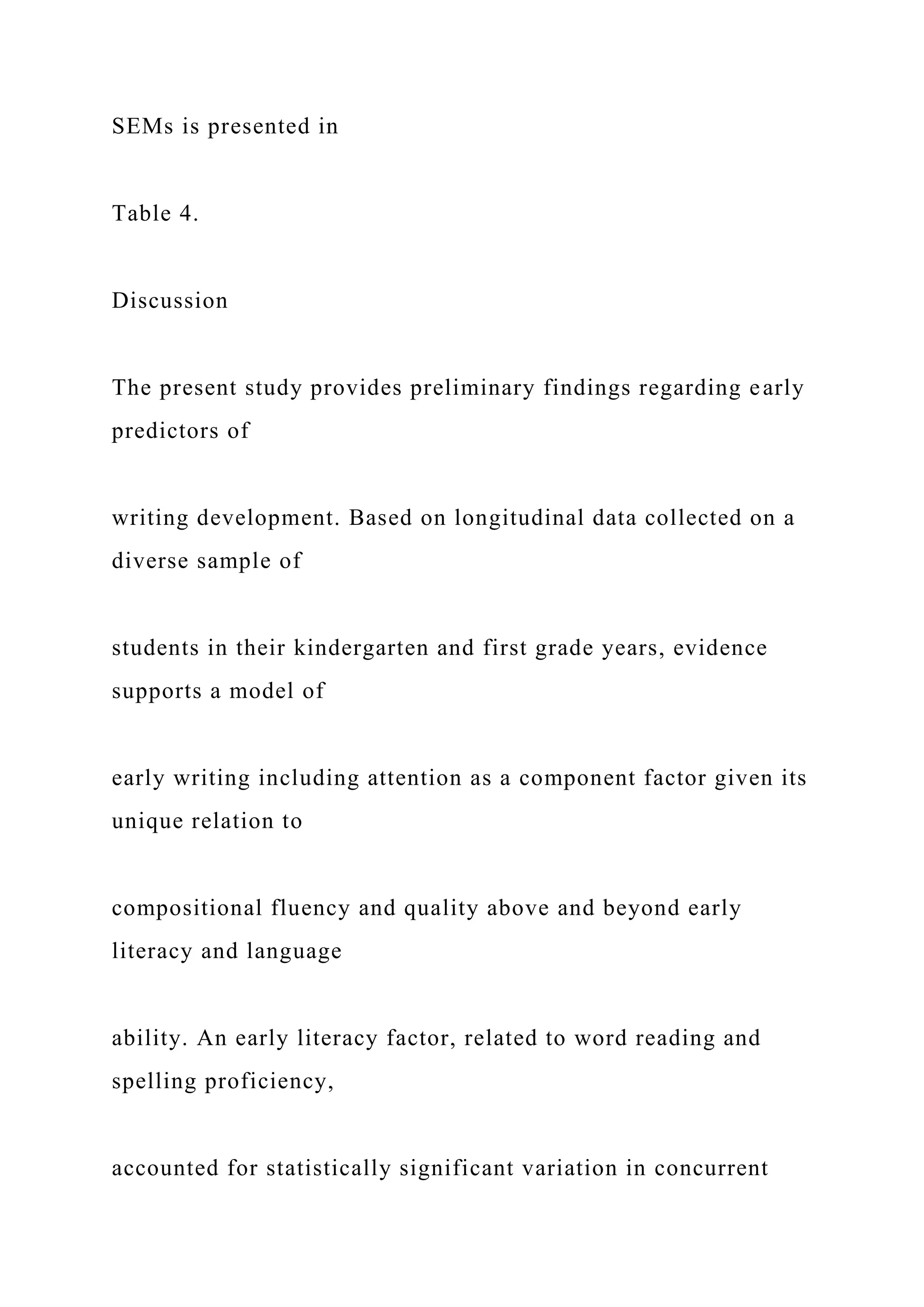 SEMs is presented in
Table 4.
Discussion
The present study provides preliminary findings regarding early
predictors of
writing development. Based on longitudinal data collected on a
diverse sample of
students in their kindergarten and first grade years, evidence
supports a model of
early writing including attention as a component factor given its
unique relation to
compositional fluency and quality above and beyond early
literacy and language
ability. An early literacy factor, related to word reading and
spelling proficiency,
accounted for statistically significant variation in concurrent
 