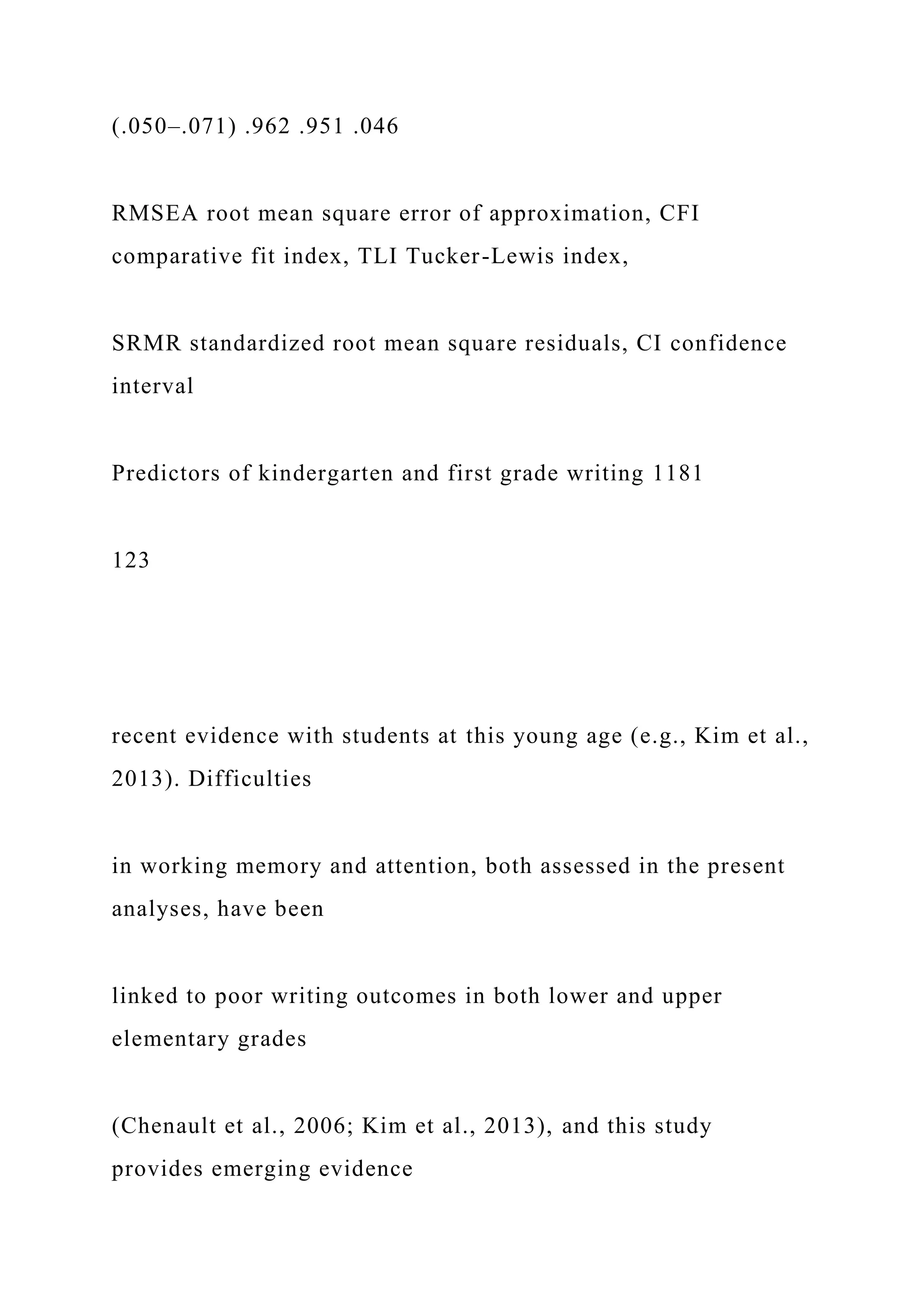 (.050–.071) .962 .951 .046
RMSEA root mean square error of approximation, CFI
comparative fit index, TLI Tucker-Lewis index,
SRMR standardized root mean square residuals, CI confidence
interval
Predictors of kindergarten and first grade writing 1181
123
recent evidence with students at this young age (e.g., Kim et al.,
2013). Difficulties
in working memory and attention, both assessed in the present
analyses, have been
linked to poor writing outcomes in both lower and upper
elementary grades
(Chenault et al., 2006; Kim et al., 2013), and this study
provides emerging evidence
 