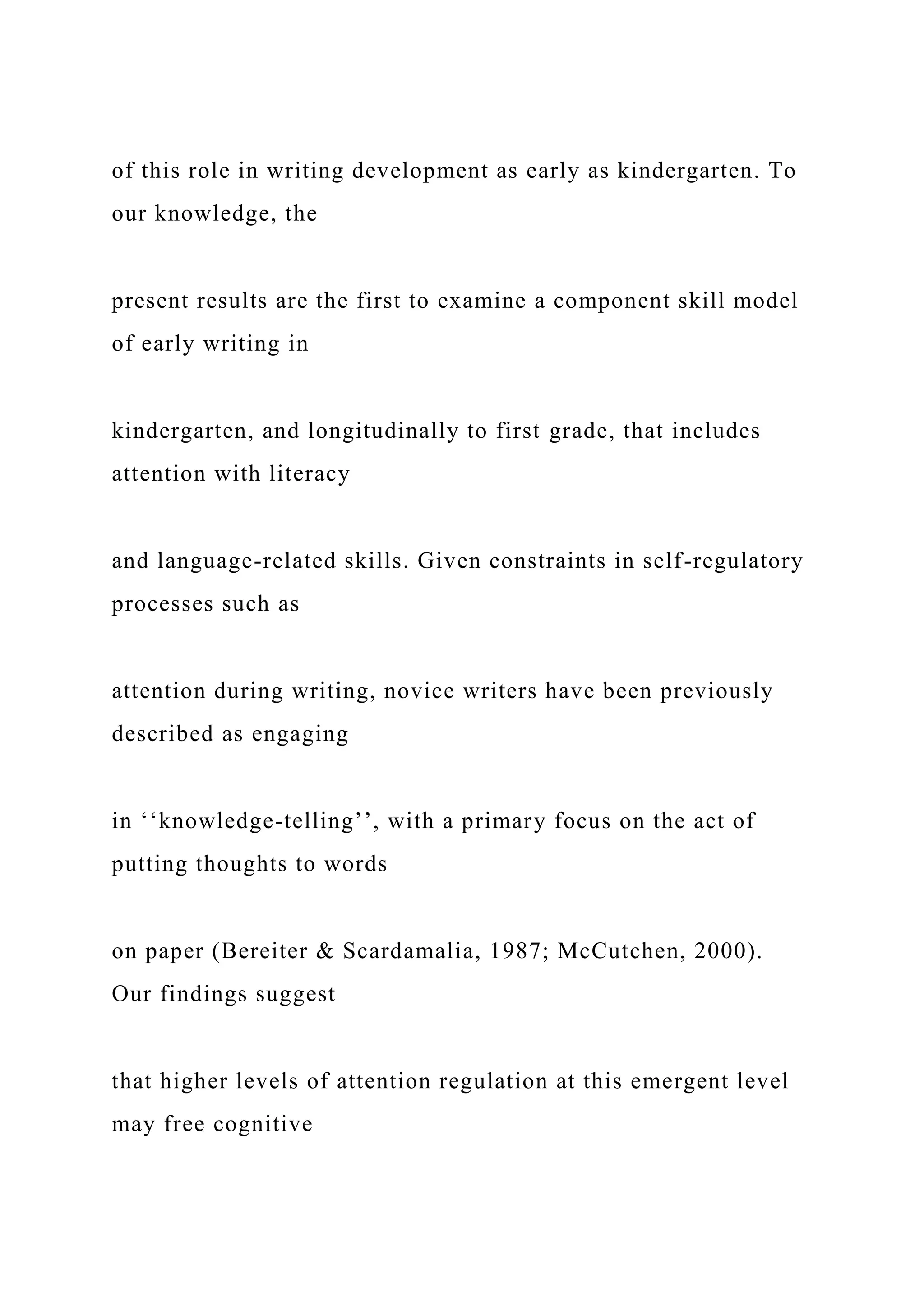 of this role in writing development as early as kindergarten. To
our knowledge, the
present results are the first to examine a component skill model
of early writing in
kindergarten, and longitudinally to first grade, that includes
attention with literacy
and language-related skills. Given constraints in self-regulatory
processes such as
attention during writing, novice writers have been previously
described as engaging
in ‘‘knowledge-telling’’, with a primary focus on the act of
putting thoughts to words
on paper (Bereiter & Scardamalia, 1987; McCutchen, 2000).
Our findings suggest
that higher levels of attention regulation at this emergent level
may free cognitive
 