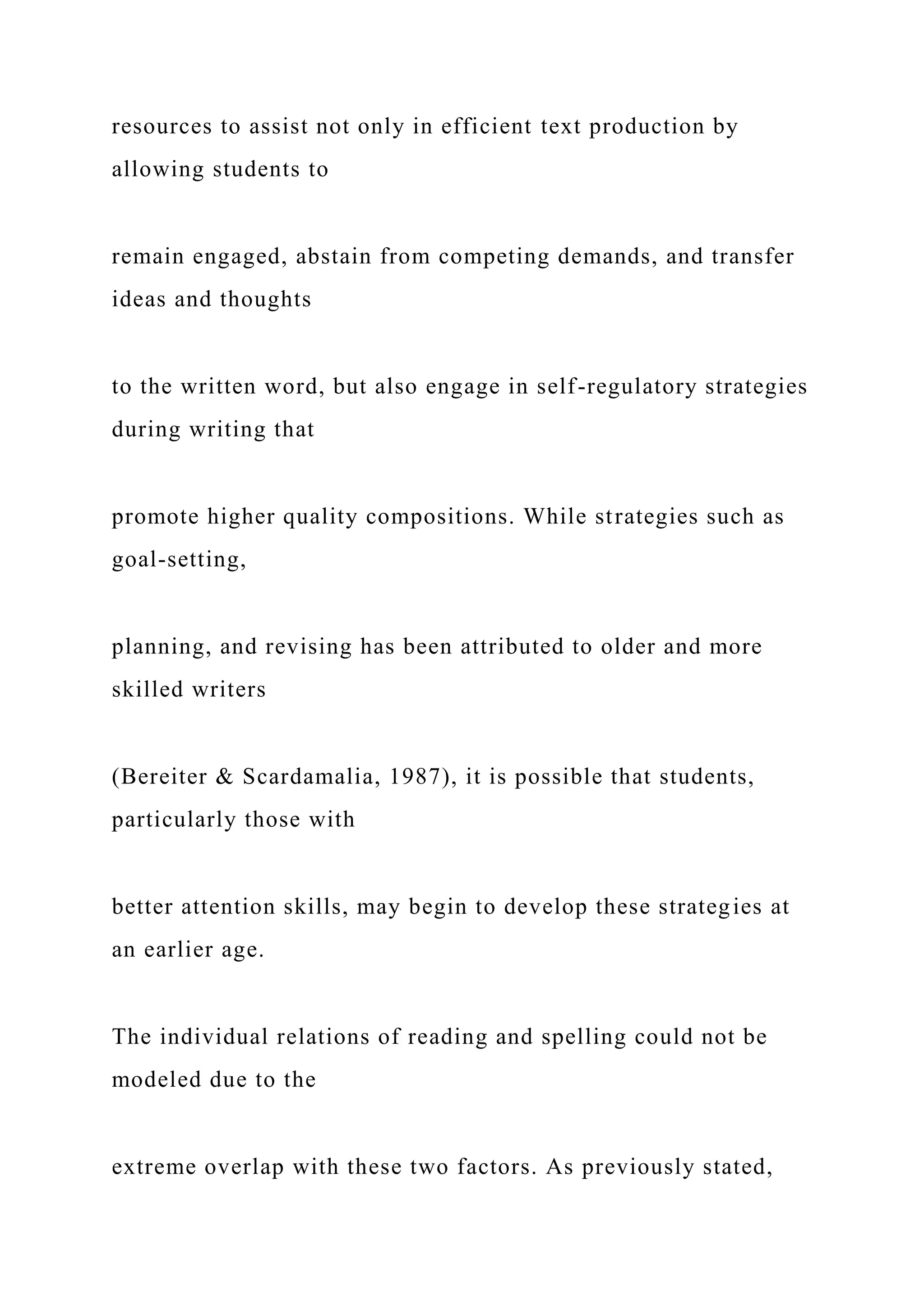 resources to assist not only in efficient text production by
allowing students to
remain engaged, abstain from competing demands, and transfer
ideas and thoughts
to the written word, but also engage in self-regulatory strategies
during writing that
promote higher quality compositions. While strategies such as
goal-setting,
planning, and revising has been attributed to older and more
skilled writers
(Bereiter & Scardamalia, 1987), it is possible that students,
particularly those with
better attention skills, may begin to develop these strategies at
an earlier age.
The individual relations of reading and spelling could not be
modeled due to the
extreme overlap with these two factors. As previously stated,
 