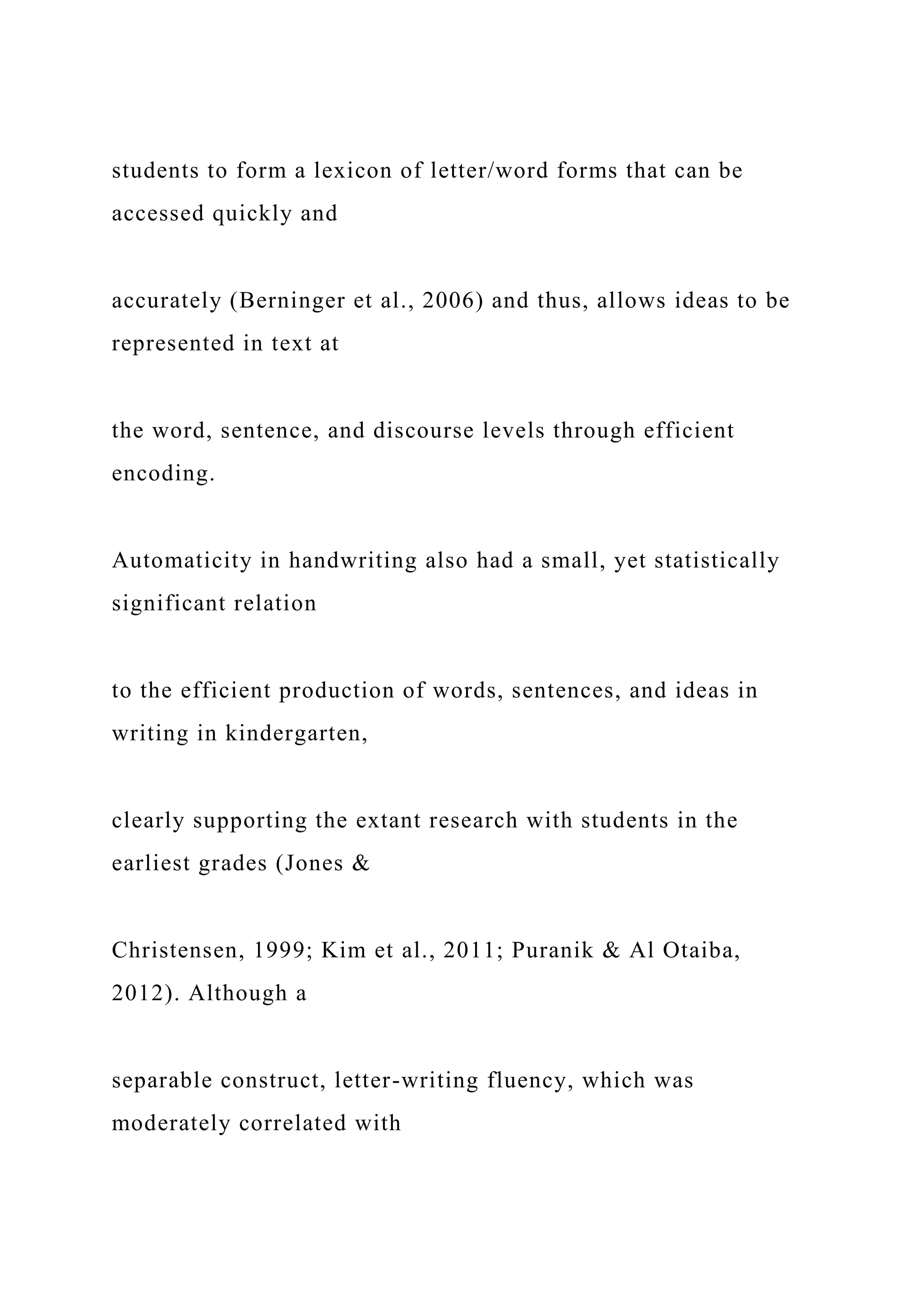 students to form a lexicon of letter/word forms that can be
accessed quickly and
accurately (Berninger et al., 2006) and thus, allows ideas to be
represented in text at
the word, sentence, and discourse levels through efficient
encoding.
Automaticity in handwriting also had a small, yet statistically
significant relation
to the efficient production of words, sentences, and ideas in
writing in kindergarten,
clearly supporting the extant research with students in the
earliest grades (Jones &
Christensen, 1999; Kim et al., 2011; Puranik & Al Otaiba,
2012). Although a
separable construct, letter-writing fluency, which was
moderately correlated with
 