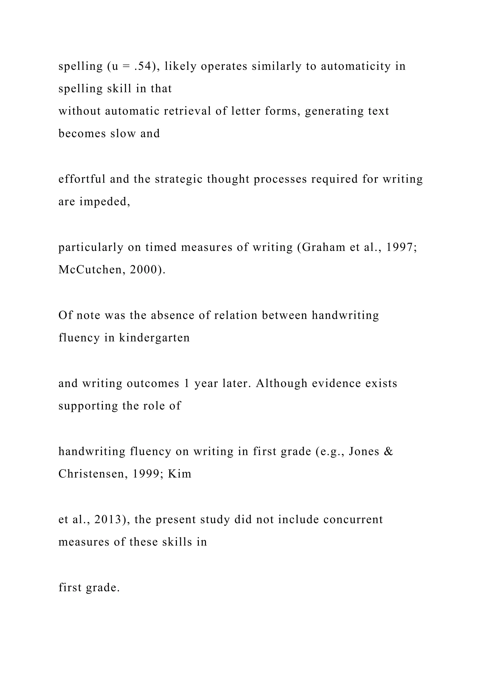 spelling (u = .54), likely operates similarly to automaticity in
spelling skill in that
without automatic retrieval of letter forms, generating text
becomes slow and
effortful and the strategic thought processes required for writing
are impeded,
particularly on timed measures of writing (Graham et al., 1997;
McCutchen, 2000).
Of note was the absence of relation between handwriting
fluency in kindergarten
and writing outcomes 1 year later. Although evidence exists
supporting the role of
handwriting fluency on writing in first grade (e.g., Jones &
Christensen, 1999; Kim
et al., 2013), the present study did not include concurrent
measures of these skills in
first grade.
 
