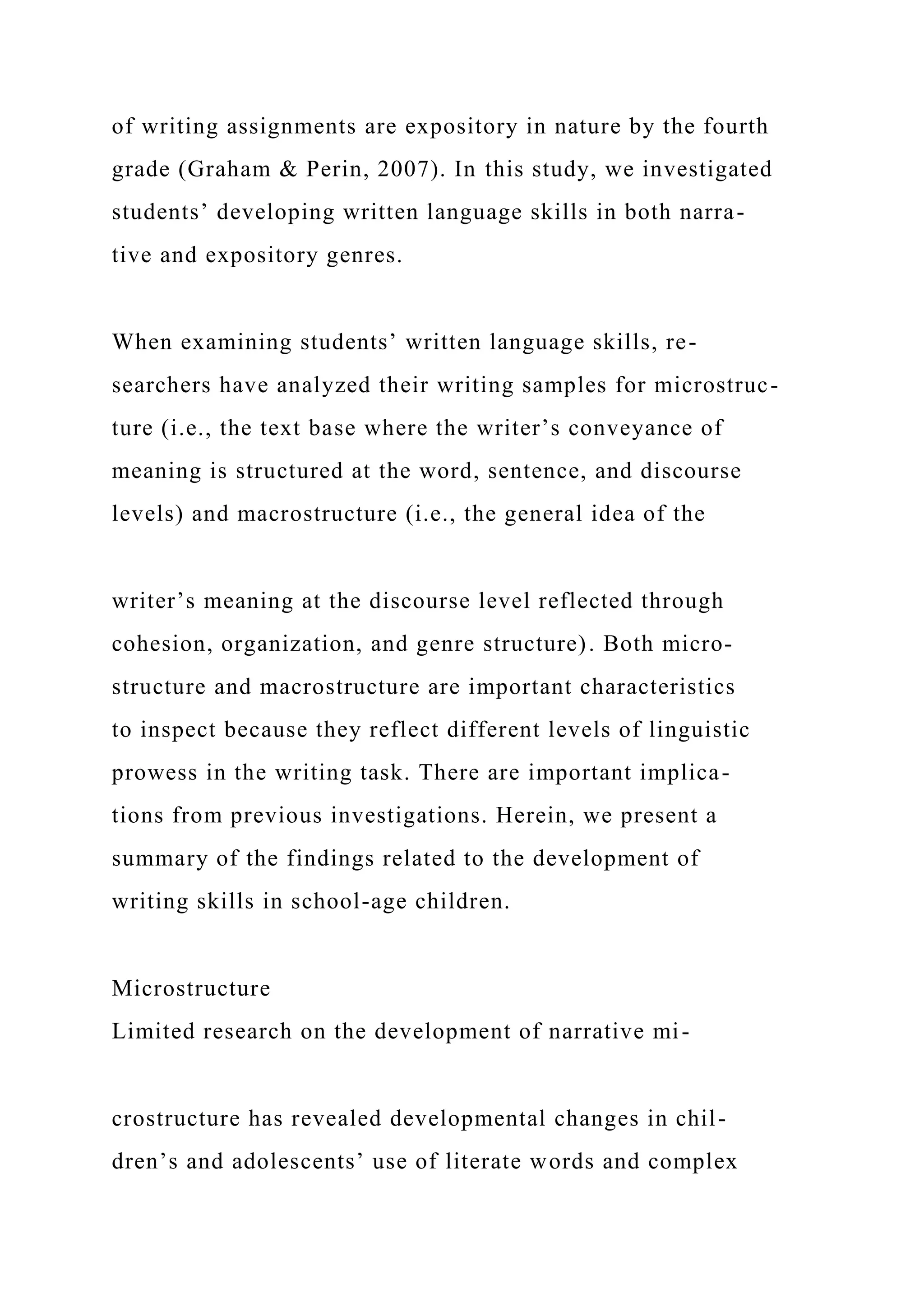 of writing assignments are expository in nature by the fourth
grade (Graham & Perin, 2007). In this study, we investigated
students’ developing written language skills in both narra-
tive and expository genres.
When examining students’ written language skills, re-
searchers have analyzed their writing samples for microstruc-
ture (i.e., the text base where the writer’s conveyance of
meaning is structured at the word, sentence, and discourse
levels) and macrostructure (i.e., the general idea of the
writer’s meaning at the discourse level reflected through
cohesion, organization, and genre structure). Both micro-
structure and macrostructure are important characteristics
to inspect because they reflect different levels of linguistic
prowess in the writing task. There are important implica-
tions from previous investigations. Herein, we present a
summary of the findings related to the development of
writing skills in school-age children.
Microstructure
Limited research on the development of narrative mi-
crostructure has revealed developmental changes in chil-
dren’s and adolescents’ use of literate words and complex
 