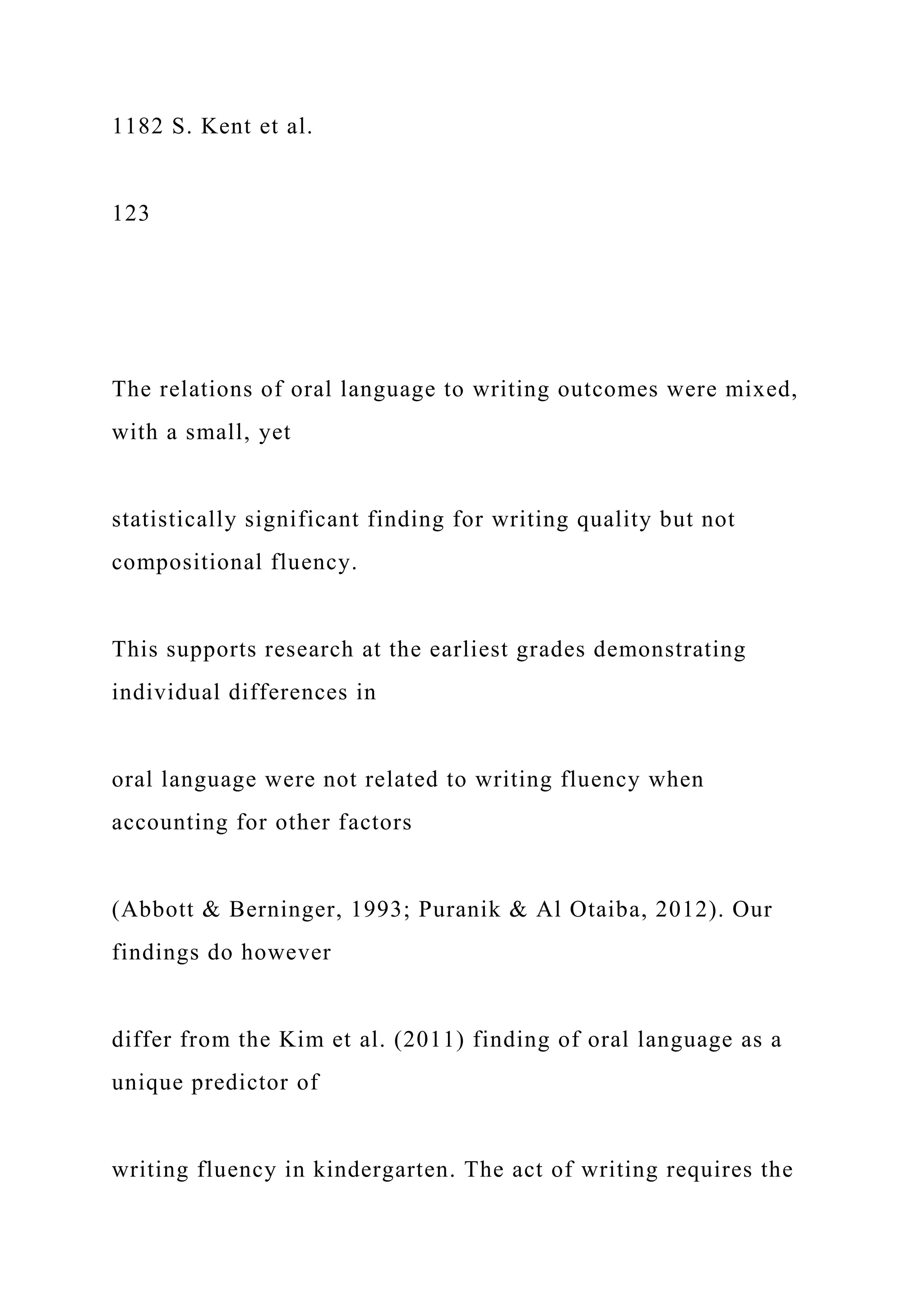 1182 S. Kent et al.
123
The relations of oral language to writing outcomes were mixed,
with a small, yet
statistically significant finding for writing quality but not
compositional fluency.
This supports research at the earliest grades demonstrating
individual differences in
oral language were not related to writing fluency when
accounting for other factors
(Abbott & Berninger, 1993; Puranik & Al Otaiba, 2012). Our
findings do however
differ from the Kim et al. (2011) finding of oral language as a
unique predictor of
writing fluency in kindergarten. The act of writing requires the
 