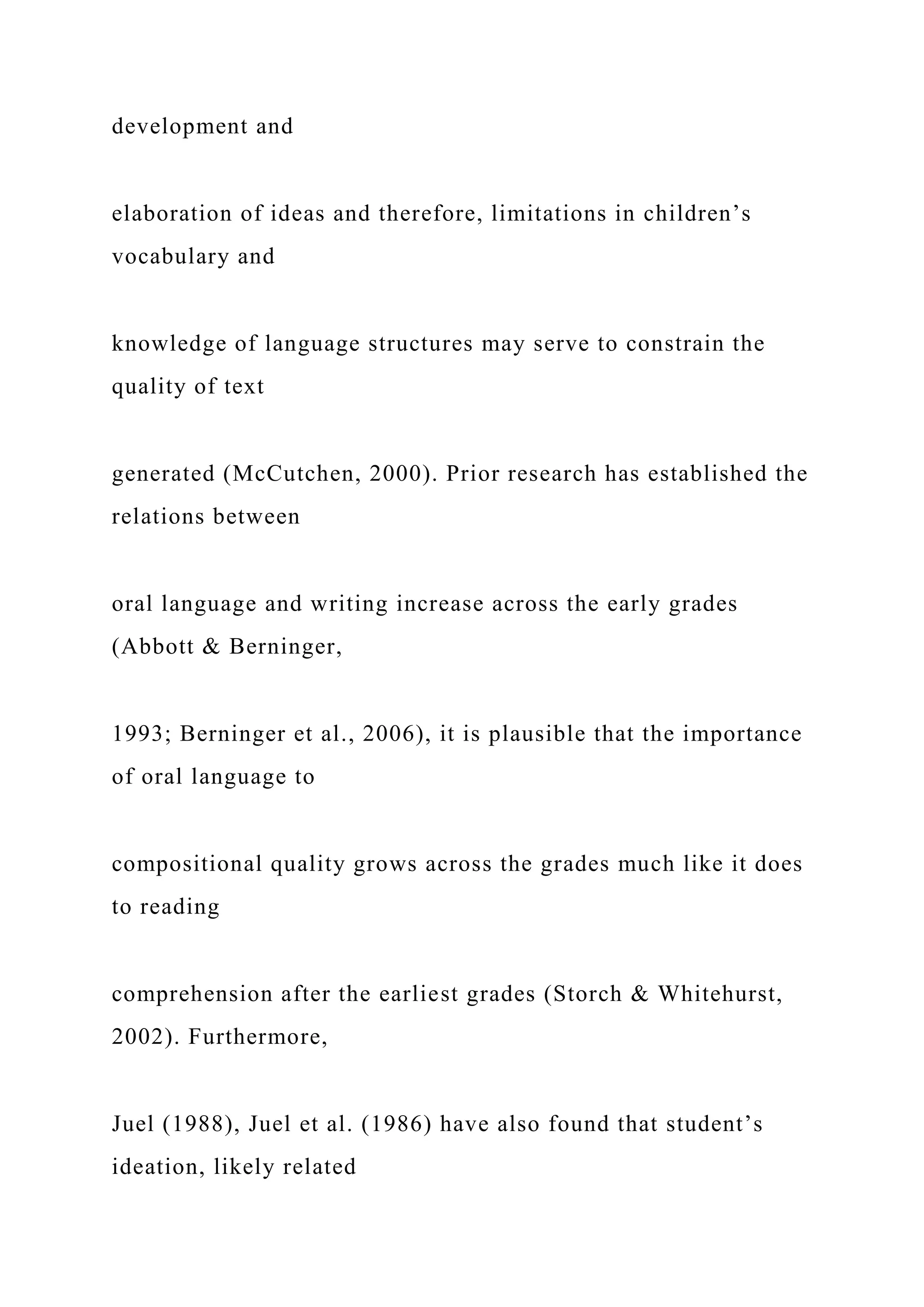 development and
elaboration of ideas and therefore, limitations in children’s
vocabulary and
knowledge of language structures may serve to constrain the
quality of text
generated (McCutchen, 2000). Prior research has established the
relations between
oral language and writing increase across the early grades
(Abbott & Berninger,
1993; Berninger et al., 2006), it is plausible that the importance
of oral language to
compositional quality grows across the grades much like it does
to reading
comprehension after the earliest grades (Storch & Whitehurst,
2002). Furthermore,
Juel (1988), Juel et al. (1986) have also found that student’s
ideation, likely related
 
