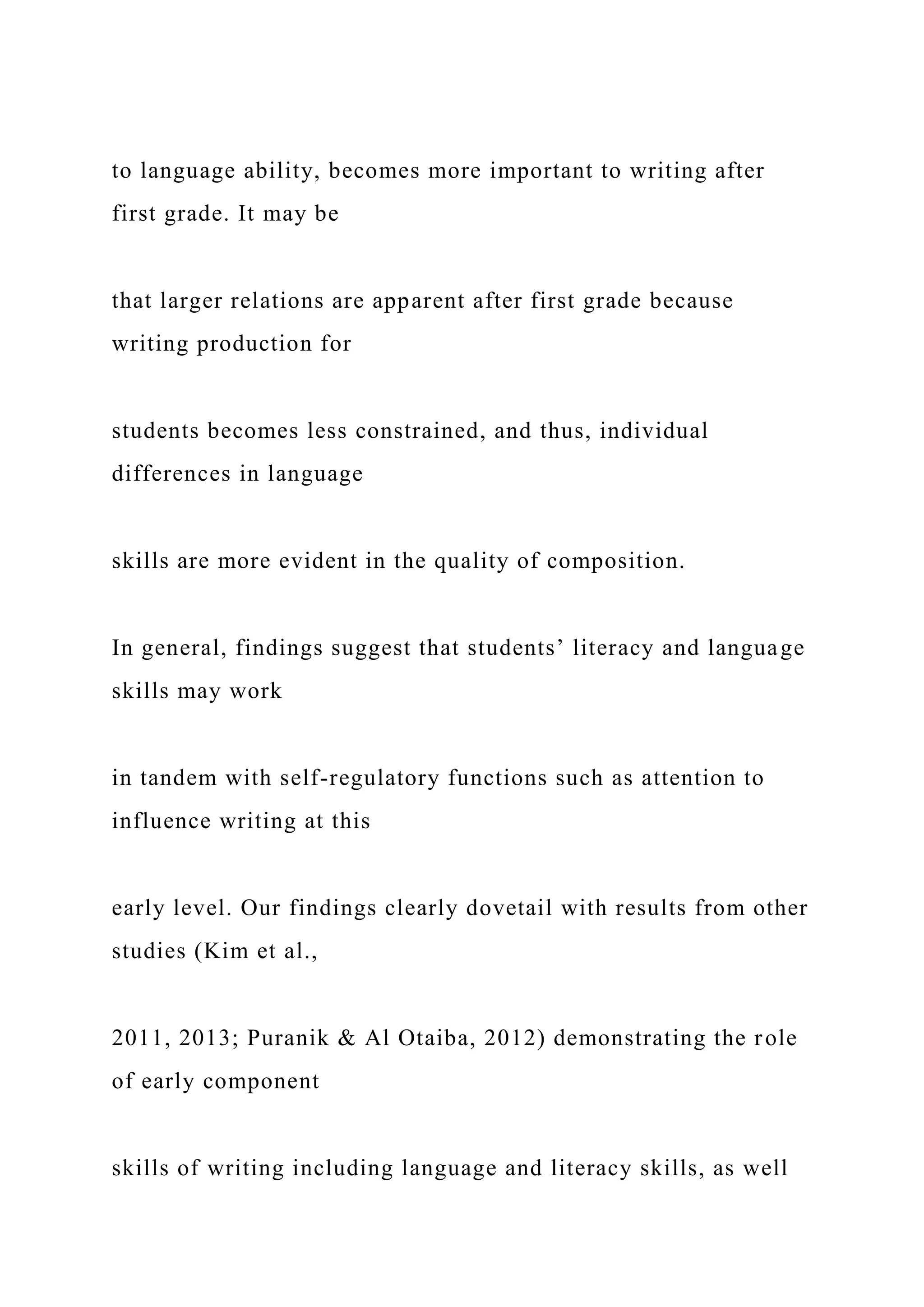 to language ability, becomes more important to writing after
first grade. It may be
that larger relations are apparent after first grade because
writing production for
students becomes less constrained, and thus, individual
differences in language
skills are more evident in the quality of composition.
In general, findings suggest that students’ literacy and language
skills may work
in tandem with self-regulatory functions such as attention to
influence writing at this
early level. Our findings clearly dovetail with results from other
studies (Kim et al.,
2011, 2013; Puranik & Al Otaiba, 2012) demonstrating the role
of early component
skills of writing including language and literacy skills, as well
 