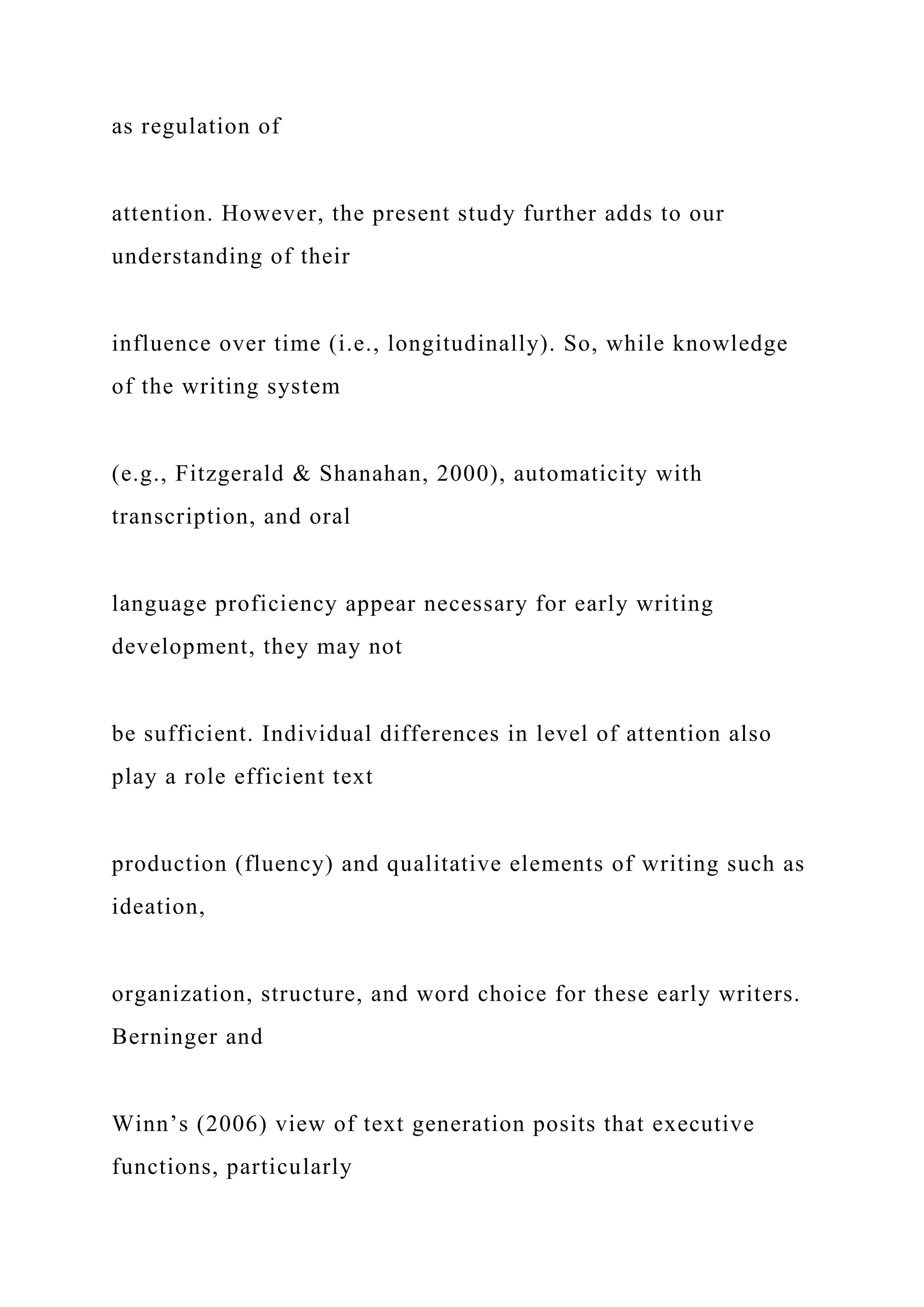 as regulation of
attention. However, the present study further adds to our
understanding of their
influence over time (i.e., longitudinally). So, while knowledge
of the writing system
(e.g., Fitzgerald & Shanahan, 2000), automaticity with
transcription, and oral
language proficiency appear necessary for early writing
development, they may not
be sufficient. Individual differences in level of attention also
play a role efficient text
production (fluency) and qualitative elements of writing such as
ideation,
organization, structure, and word choice for these early writers.
Berninger and
Winn’s (2006) view of text generation posits that executive
functions, particularly
 