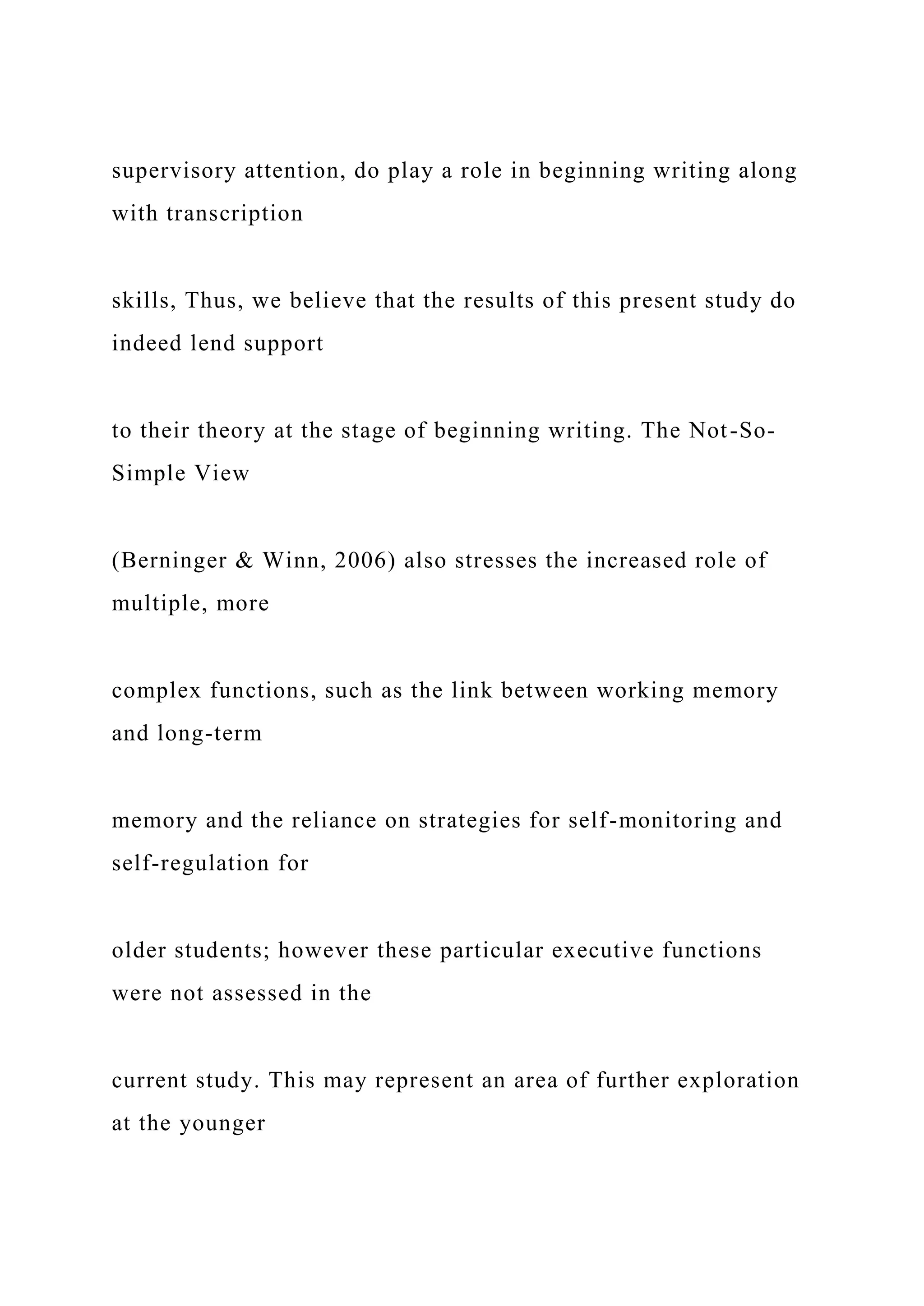 supervisory attention, do play a role in beginning writing along
with transcription
skills, Thus, we believe that the results of this present study do
indeed lend support
to their theory at the stage of beginning writing. The Not-So-
Simple View
(Berninger & Winn, 2006) also stresses the increased role of
multiple, more
complex functions, such as the link between working memory
and long-term
memory and the reliance on strategies for self-monitoring and
self-regulation for
older students; however these particular executive functions
were not assessed in the
current study. This may represent an area of further exploration
at the younger
 