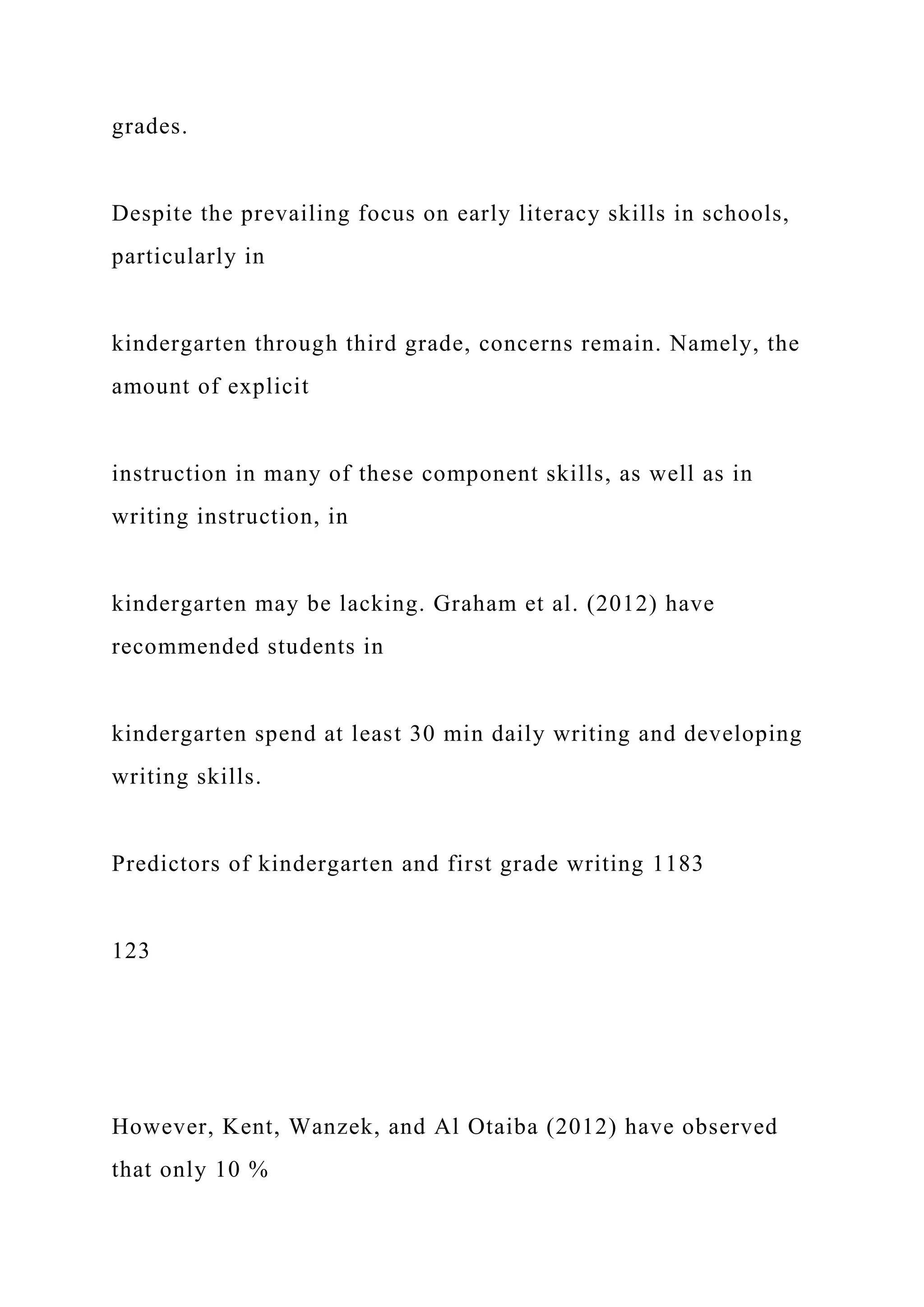 grades.
Despite the prevailing focus on early literacy skills in schools,
particularly in
kindergarten through third grade, concerns remain. Namely, the
amount of explicit
instruction in many of these component skills, as well as in
writing instruction, in
kindergarten may be lacking. Graham et al. (2012) have
recommended students in
kindergarten spend at least 30 min daily writing and developing
writing skills.
Predictors of kindergarten and first grade writing 1183
123
However, Kent, Wanzek, and Al Otaiba (2012) have observed
that only 10 %
 