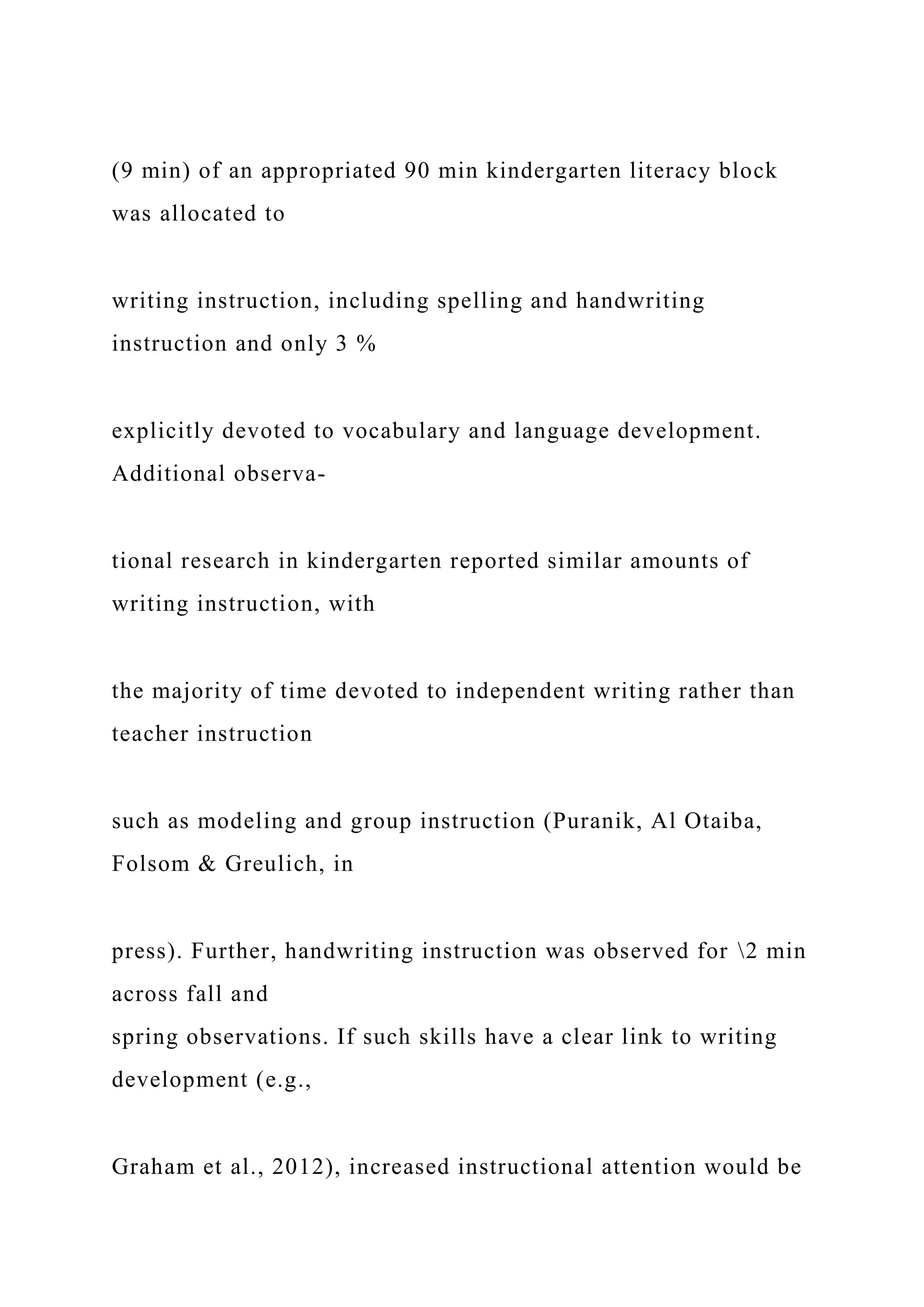 (9 min) of an appropriated 90 min kindergarten literacy block
was allocated to
writing instruction, including spelling and handwriting
instruction and only 3 %
explicitly devoted to vocabulary and language development.
Additional observa-
tional research in kindergarten reported similar amounts of
writing instruction, with
the majority of time devoted to independent writing rather than
teacher instruction
such as modeling and group instruction (Puranik, Al Otaiba,
Folsom & Greulich, in
press). Further, handwriting instruction was observed for 2 min
across fall and
spring observations. If such skills have a clear link to writing
development (e.g.,
Graham et al., 2012), increased instructional attention would be
 