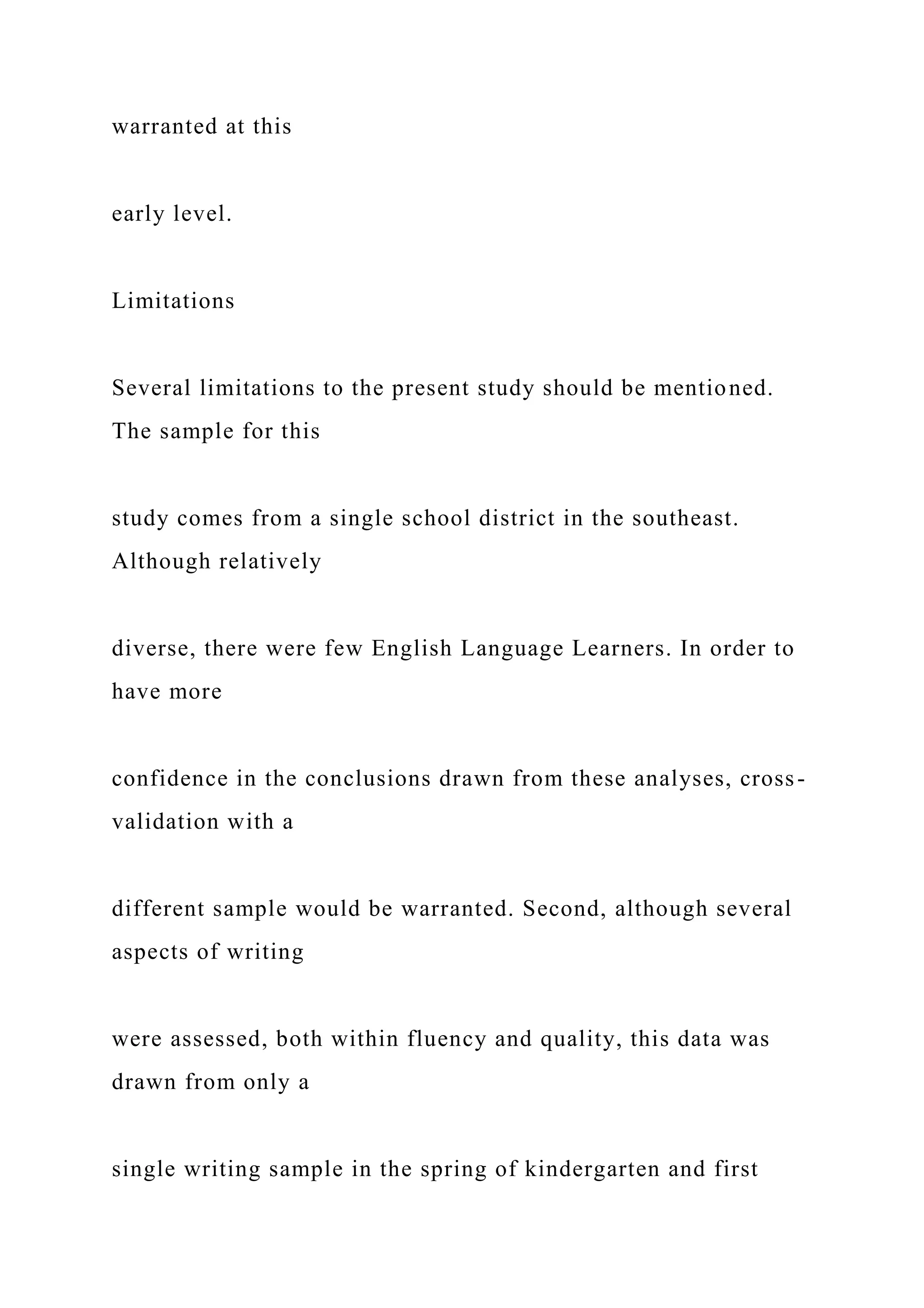 warranted at this
early level.
Limitations
Several limitations to the present study should be mentioned.
The sample for this
study comes from a single school district in the southeast.
Although relatively
diverse, there were few English Language Learners. In order to
have more
confidence in the conclusions drawn from these analyses, cross-
validation with a
different sample would be warranted. Second, although several
aspects of writing
were assessed, both within fluency and quality, this data was
drawn from only a
single writing sample in the spring of kindergarten and first
 