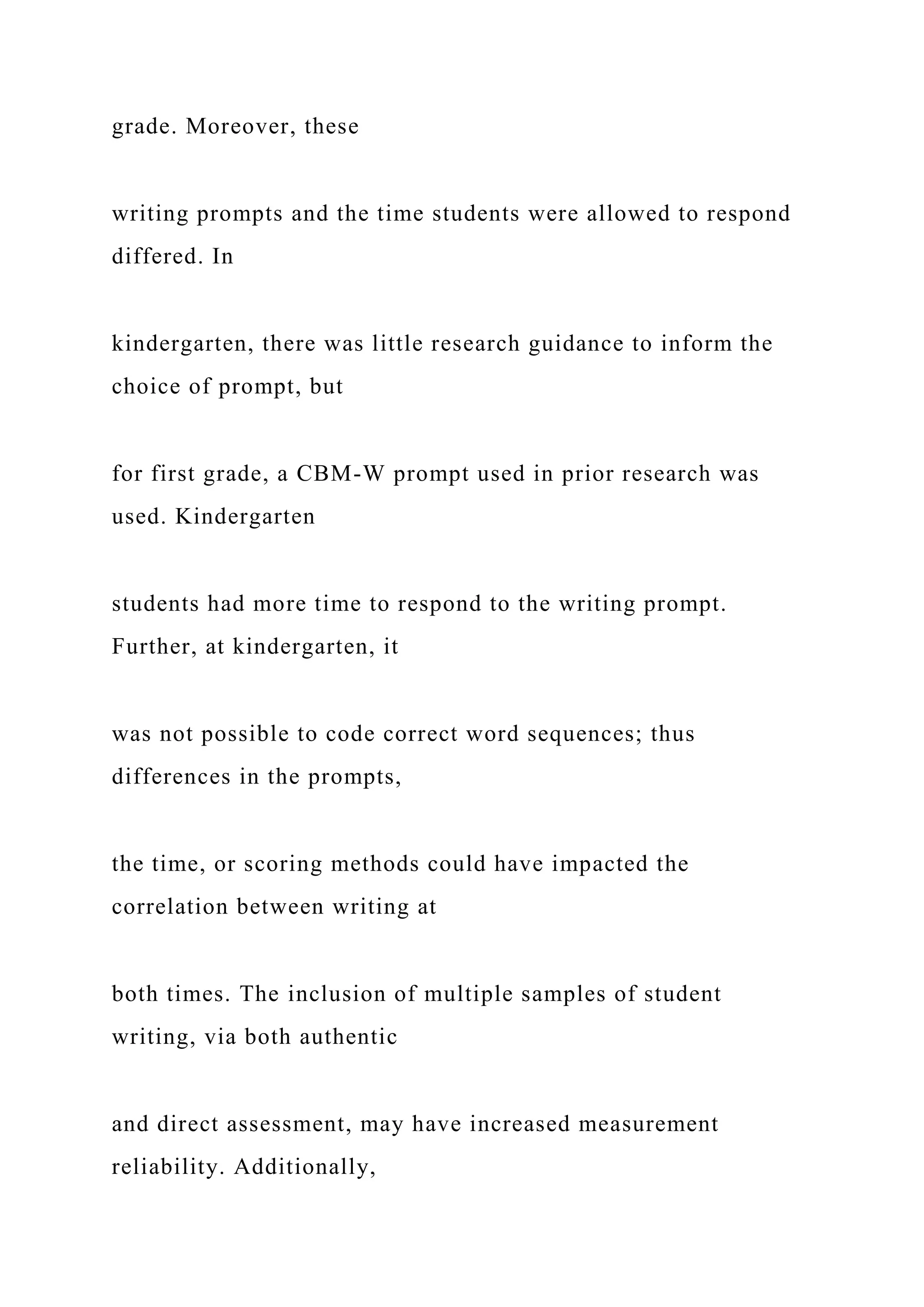grade. Moreover, these
writing prompts and the time students were allowed to respond
differed. In
kindergarten, there was little research guidance to inform the
choice of prompt, but
for first grade, a CBM-W prompt used in prior research was
used. Kindergarten
students had more time to respond to the writing prompt.
Further, at kindergarten, it
was not possible to code correct word sequences; thus
differences in the prompts,
the time, or scoring methods could have impacted the
correlation between writing at
both times. The inclusion of multiple samples of student
writing, via both authentic
and direct assessment, may have increased measurement
reliability. Additionally,
 