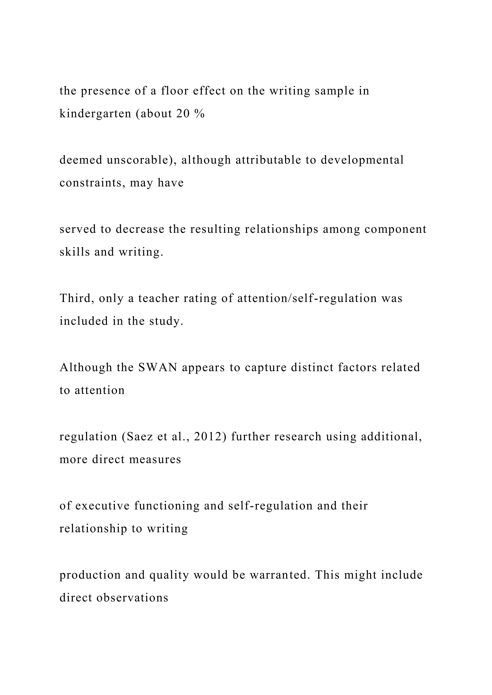 the presence of a floor effect on the writing sample in
kindergarten (about 20 %
deemed unscorable), although attributable to developmental
constraints, may have
served to decrease the resulting relationships among component
skills and writing.
Third, only a teacher rating of attention/self-regulation was
included in the study.
Although the SWAN appears to capture distinct factors related
to attention
regulation (Saez et al., 2012) further research using additional,
more direct measures
of executive functioning and self-regulation and their
relationship to writing
production and quality would be warranted. This might include
direct observations
 