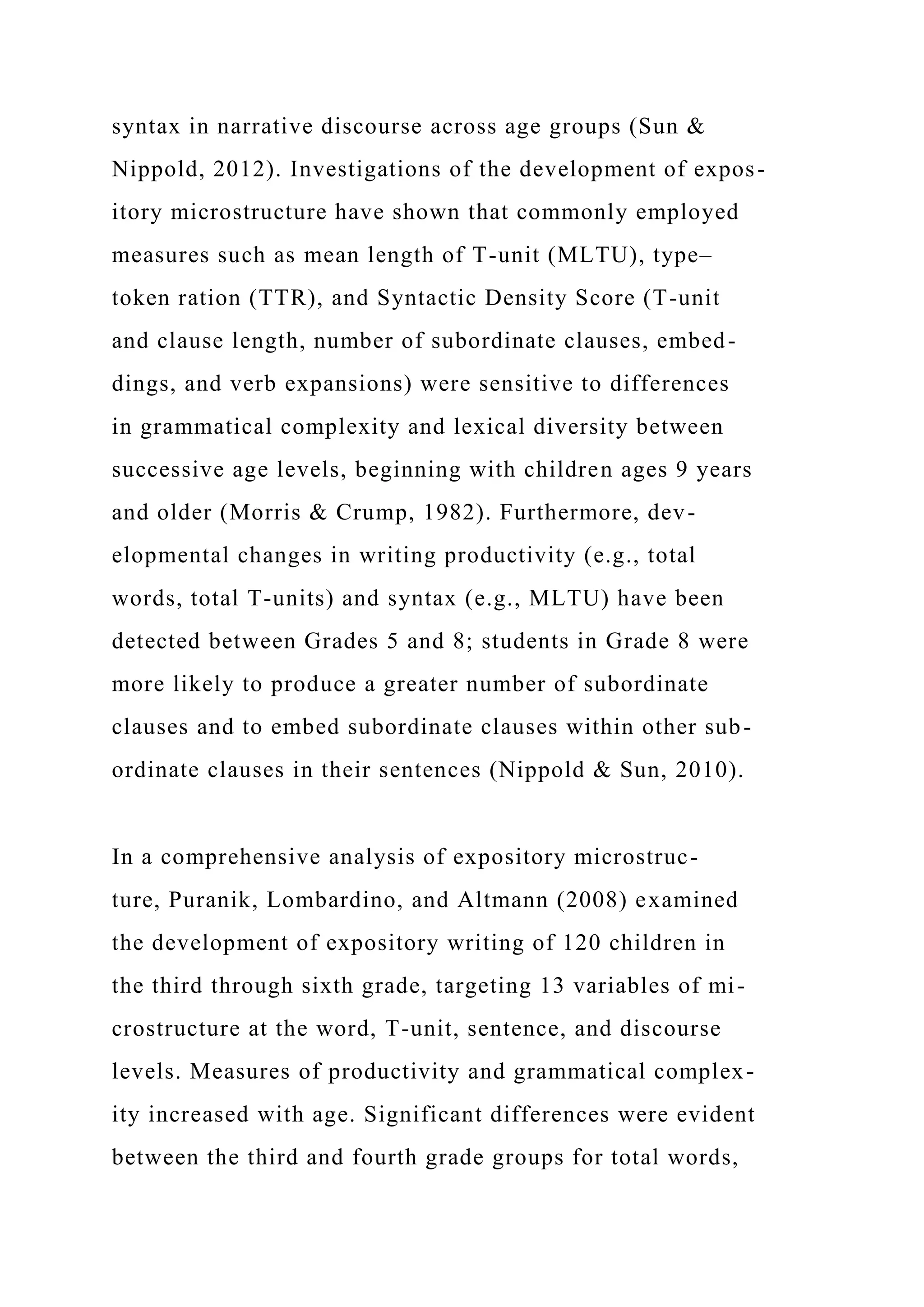 syntax in narrative discourse across age groups (Sun &
Nippold, 2012). Investigations of the development of expos-
itory microstructure have shown that commonly employed
measures such as mean length of T-unit (MLTU), type–
token ration (TTR), and Syntactic Density Score (T-unit
and clause length, number of subordinate clauses, embed-
dings, and verb expansions) were sensitive to differences
in grammatical complexity and lexical diversity between
successive age levels, beginning with children ages 9 years
and older (Morris & Crump, 1982). Furthermore, dev-
elopmental changes in writing productivity (e.g., total
words, total T-units) and syntax (e.g., MLTU) have been
detected between Grades 5 and 8; students in Grade 8 were
more likely to produce a greater number of subordinate
clauses and to embed subordinate clauses within other sub-
ordinate clauses in their sentences (Nippold & Sun, 2010).
In a comprehensive analysis of expository microstruc-
ture, Puranik, Lombardino, and Altmann (2008) examined
the development of expository writing of 120 children in
the third through sixth grade, targeting 13 variables of mi-
crostructure at the word, T-unit, sentence, and discourse
levels. Measures of productivity and grammatical complex-
ity increased with age. Significant differences were evident
between the third and fourth grade groups for total words,
 
