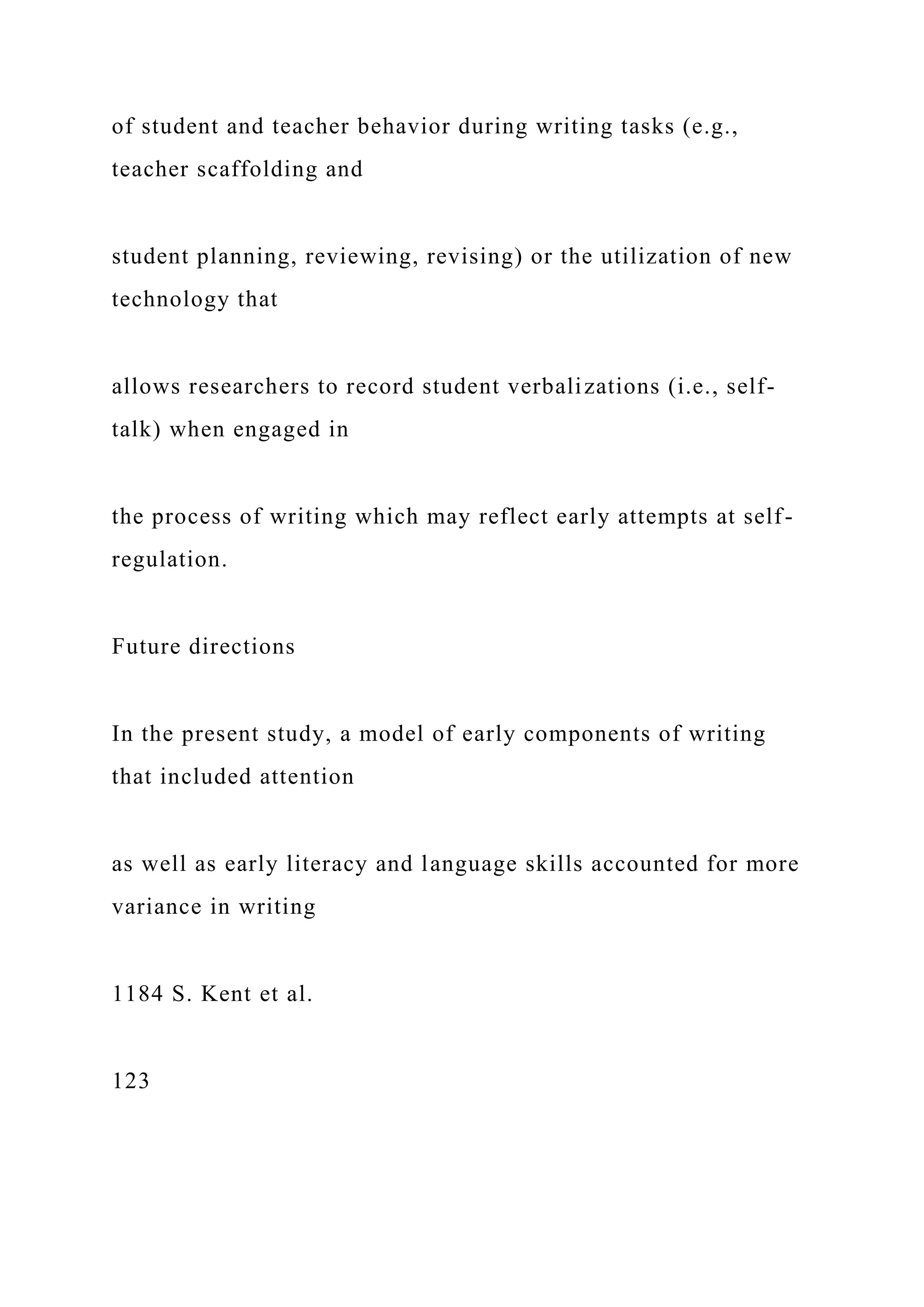 of student and teacher behavior during writing tasks (e.g.,
teacher scaffolding and
student planning, reviewing, revising) or the utilization of new
technology that
allows researchers to record student verbalizations (i.e., self-
talk) when engaged in
the process of writing which may reflect early attempts at self-
regulation.
Future directions
In the present study, a model of early components of writing
that included attention
as well as early literacy and language skills accounted for more
variance in writing
1184 S. Kent et al.
123
 