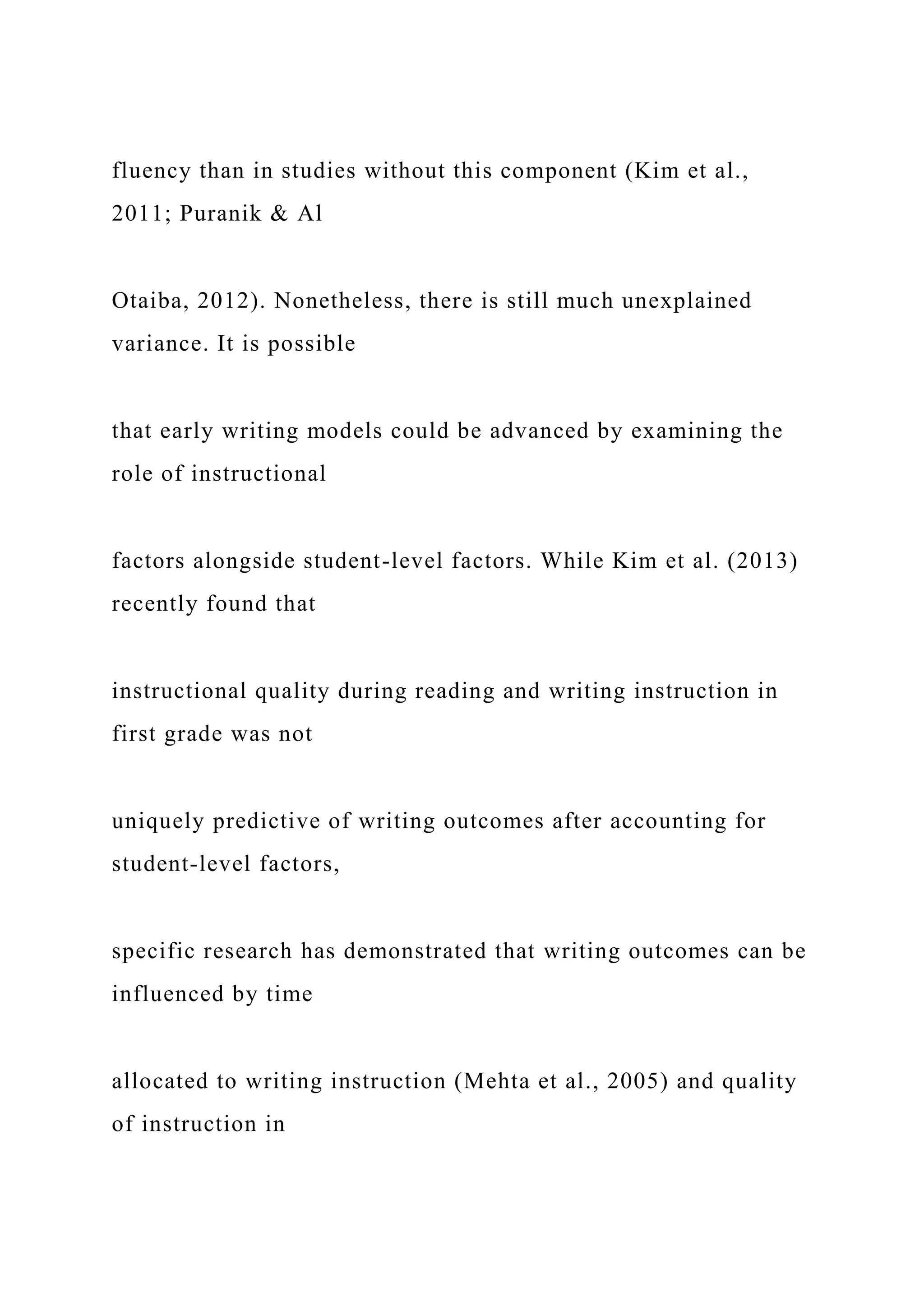 fluency than in studies without this component (Kim et al.,
2011; Puranik & Al
Otaiba, 2012). Nonetheless, there is still much unexplained
variance. It is possible
that early writing models could be advanced by examining the
role of instructional
factors alongside student-level factors. While Kim et al. (2013)
recently found that
instructional quality during reading and writing instruction in
first grade was not
uniquely predictive of writing outcomes after accounting for
student-level factors,
specific research has demonstrated that writing outcomes can be
influenced by time
allocated to writing instruction (Mehta et al., 2005) and quality
of instruction in
 