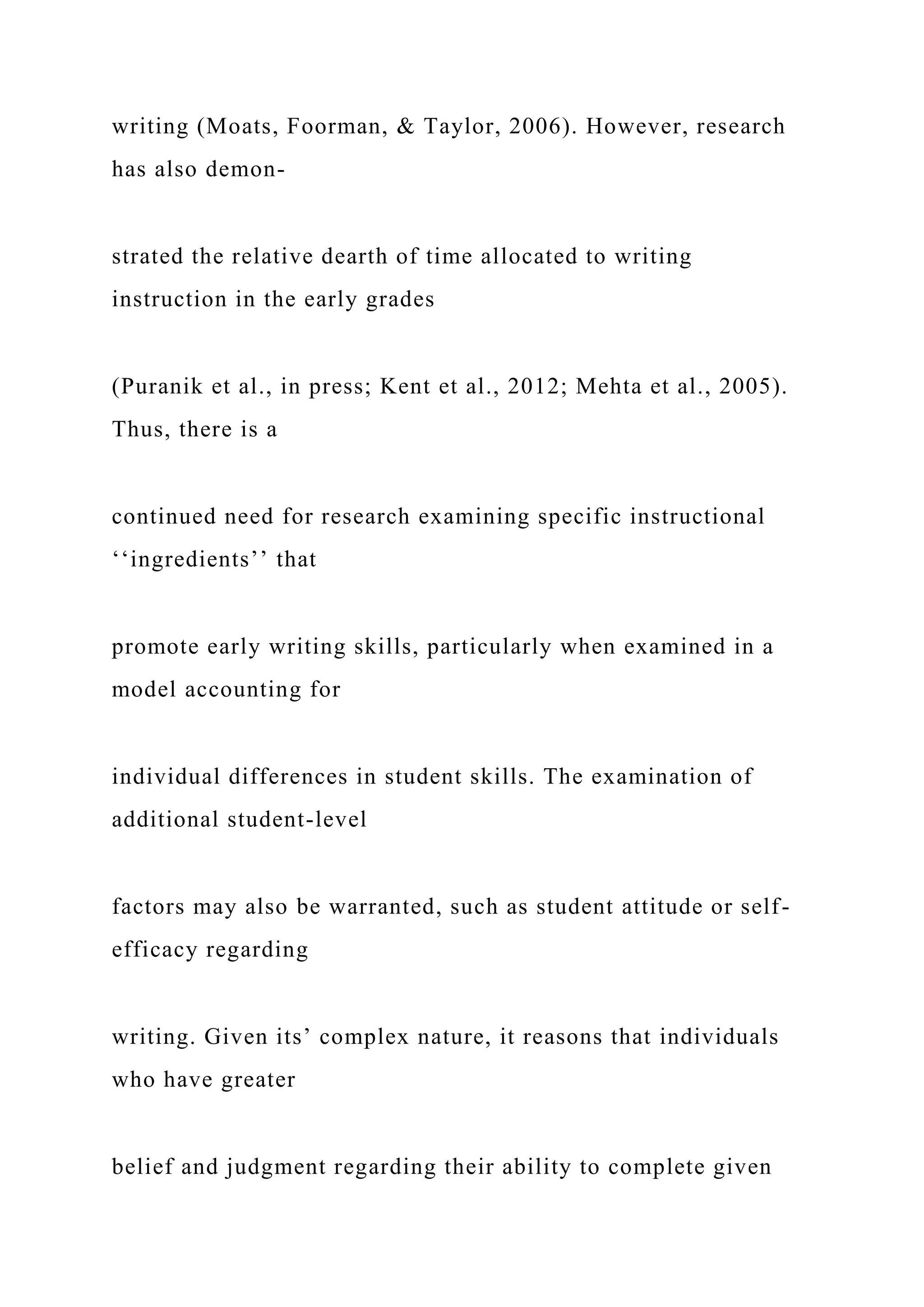 writing (Moats, Foorman, & Taylor, 2006). However, research
has also demon-
strated the relative dearth of time allocated to writing
instruction in the early grades
(Puranik et al., in press; Kent et al., 2012; Mehta et al., 2005).
Thus, there is a
continued need for research examining specific instructional
‘‘ingredients’’ that
promote early writing skills, particularly when examined in a
model accounting for
individual differences in student skills. The examination of
additional student-level
factors may also be warranted, such as student attitude or self-
efficacy regarding
writing. Given its’ complex nature, it reasons that individuals
who have greater
belief and judgment regarding their ability to complete given
 