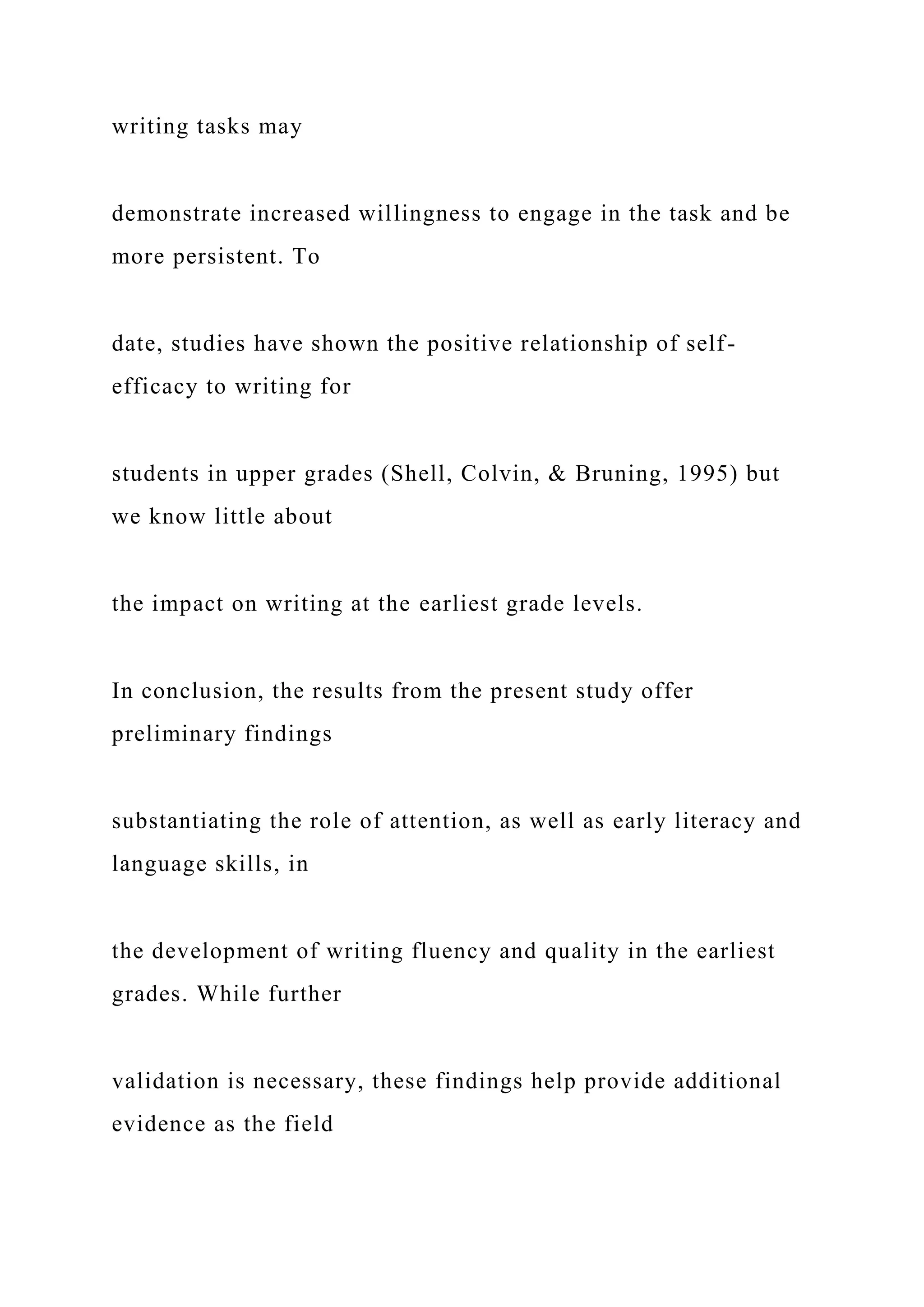 writing tasks may
demonstrate increased willingness to engage in the task and be
more persistent. To
date, studies have shown the positive relationship of self-
efficacy to writing for
students in upper grades (Shell, Colvin, & Bruning, 1995) but
we know little about
the impact on writing at the earliest grade levels.
In conclusion, the results from the present study offer
preliminary findings
substantiating the role of attention, as well as early literacy and
language skills, in
the development of writing fluency and quality in the earliest
grades. While further
validation is necessary, these findings help provide additional
evidence as the field
 