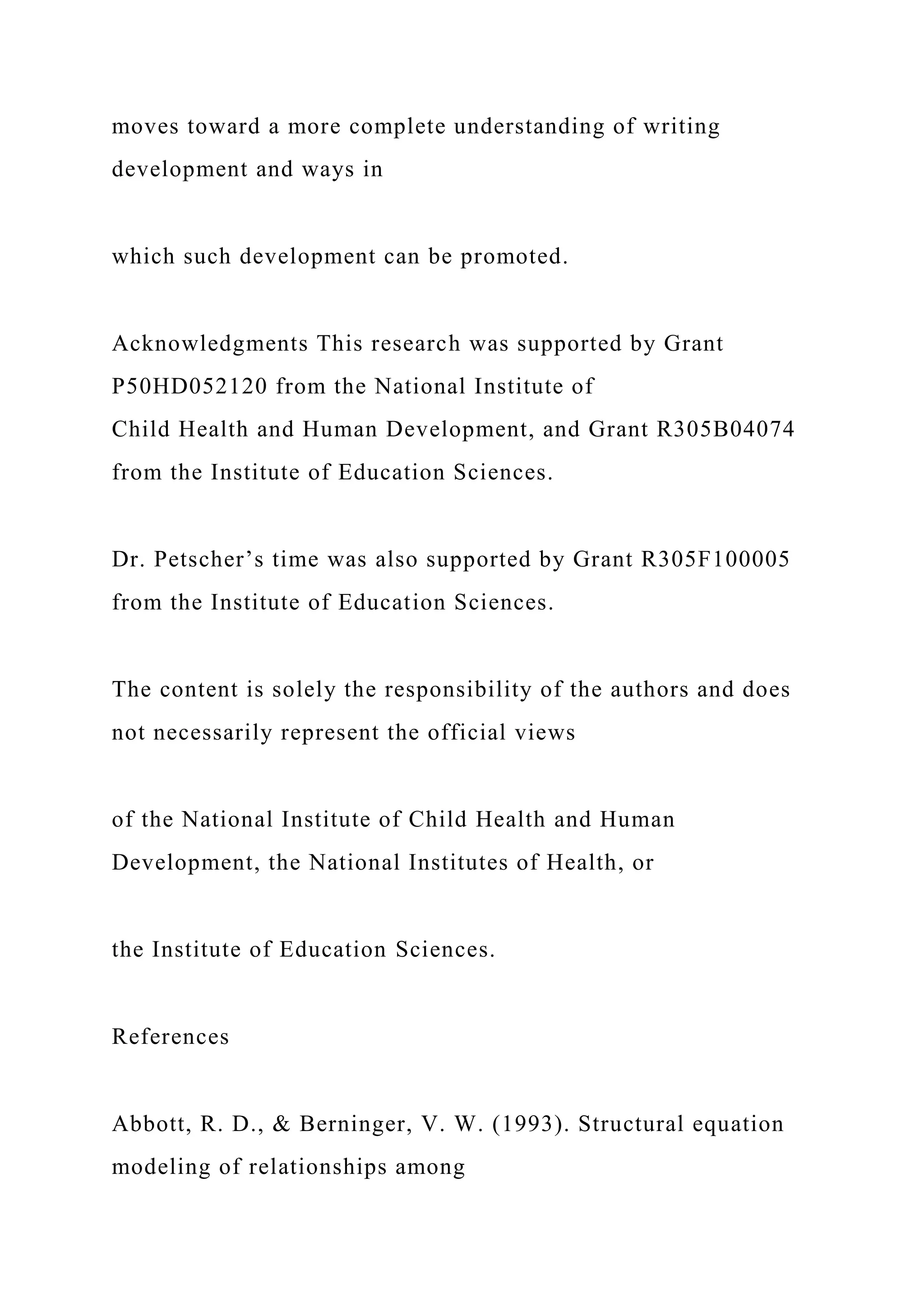 moves toward a more complete understanding of writing
development and ways in
which such development can be promoted.
Acknowledgments This research was supported by Grant
P50HD052120 from the National Institute of
Child Health and Human Development, and Grant R305B04074
from the Institute of Education Sciences.
Dr. Petscher’s time was also supported by Grant R305F100005
from the Institute of Education Sciences.
The content is solely the responsibility of the authors and does
not necessarily represent the official views
of the National Institute of Child Health and Human
Development, the National Institutes of Health, or
the Institute of Education Sciences.
References
Abbott, R. D., & Berninger, V. W. (1993). Structural equation
modeling of relationships among
 