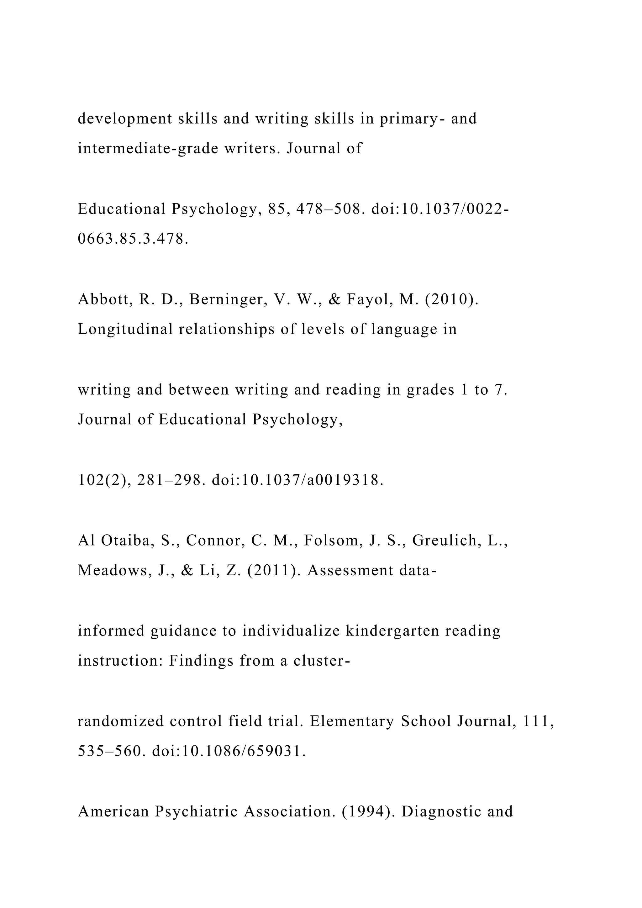 development skills and writing skills in primary- and
intermediate-grade writers. Journal of
Educational Psychology, 85, 478–508. doi:10.1037/0022-
0663.85.3.478.
Abbott, R. D., Berninger, V. W., & Fayol, M. (2010).
Longitudinal relationships of levels of language in
writing and between writing and reading in grades 1 to 7.
Journal of Educational Psychology,
102(2), 281–298. doi:10.1037/a0019318.
Al Otaiba, S., Connor, C. M., Folsom, J. S., Greulich, L.,
Meadows, J., & Li, Z. (2011). Assessment data-
informed guidance to individualize kindergarten reading
instruction: Findings from a cluster-
randomized control field trial. Elementary School Journal, 111,
535–560. doi:10.1086/659031.
American Psychiatric Association. (1994). Diagnostic and
 