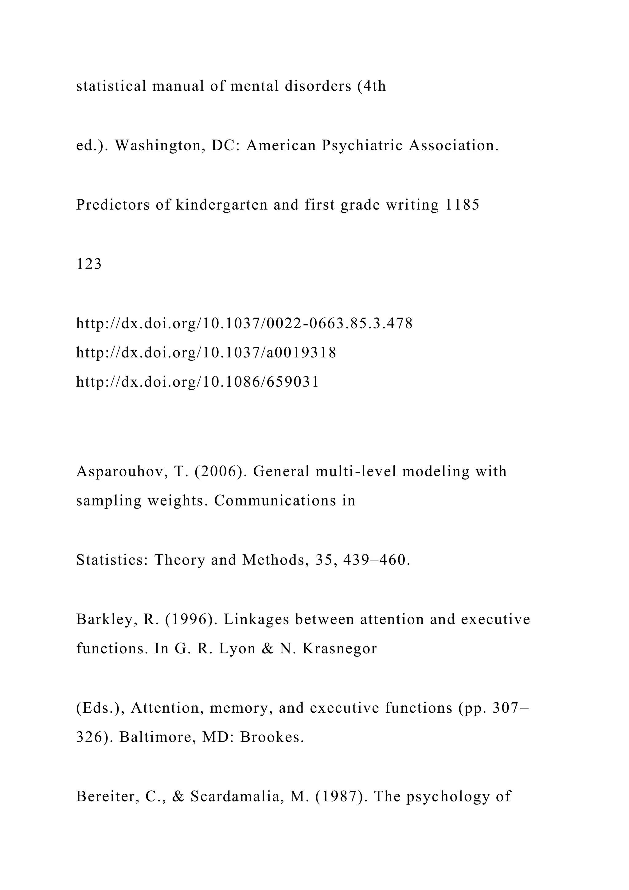 statistical manual of mental disorders (4th
ed.). Washington, DC: American Psychiatric Association.
Predictors of kindergarten and first grade writing 1185
123
http://dx.doi.org/10.1037/0022-0663.85.3.478
http://dx.doi.org/10.1037/a0019318
http://dx.doi.org/10.1086/659031
Asparouhov, T. (2006). General multi-level modeling with
sampling weights. Communications in
Statistics: Theory and Methods, 35, 439–460.
Barkley, R. (1996). Linkages between attention and executive
functions. In G. R. Lyon & N. Krasnegor
(Eds.), Attention, memory, and executive functions (pp. 307–
326). Baltimore, MD: Brookes.
Bereiter, C., & Scardamalia, M. (1987). The psychology of
 