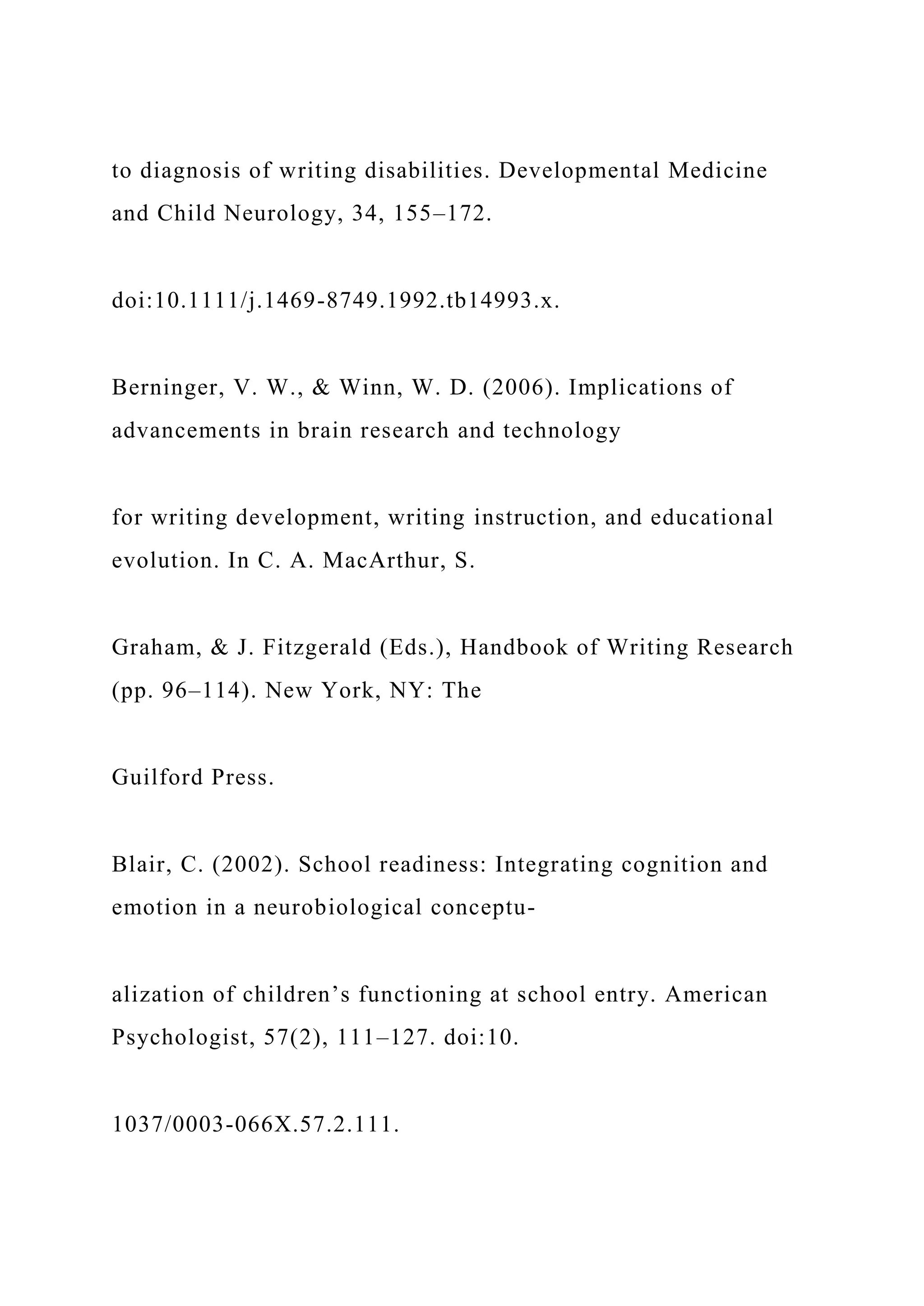 to diagnosis of writing disabilities. Developmental Medicine
and Child Neurology, 34, 155–172.
doi:10.1111/j.1469-8749.1992.tb14993.x.
Berninger, V. W., & Winn, W. D. (2006). Implications of
advancements in brain research and technology
for writing development, writing instruction, and educational
evolution. In C. A. MacArthur, S.
Graham, & J. Fitzgerald (Eds.), Handbook of Writing Research
(pp. 96–114). New York, NY: The
Guilford Press.
Blair, C. (2002). School readiness: Integrating cognition and
emotion in a neurobiological conceptu-
alization of children’s functioning at school entry. American
Psychologist, 57(2), 111–127. doi:10.
1037/0003-066X.57.2.111.
 
