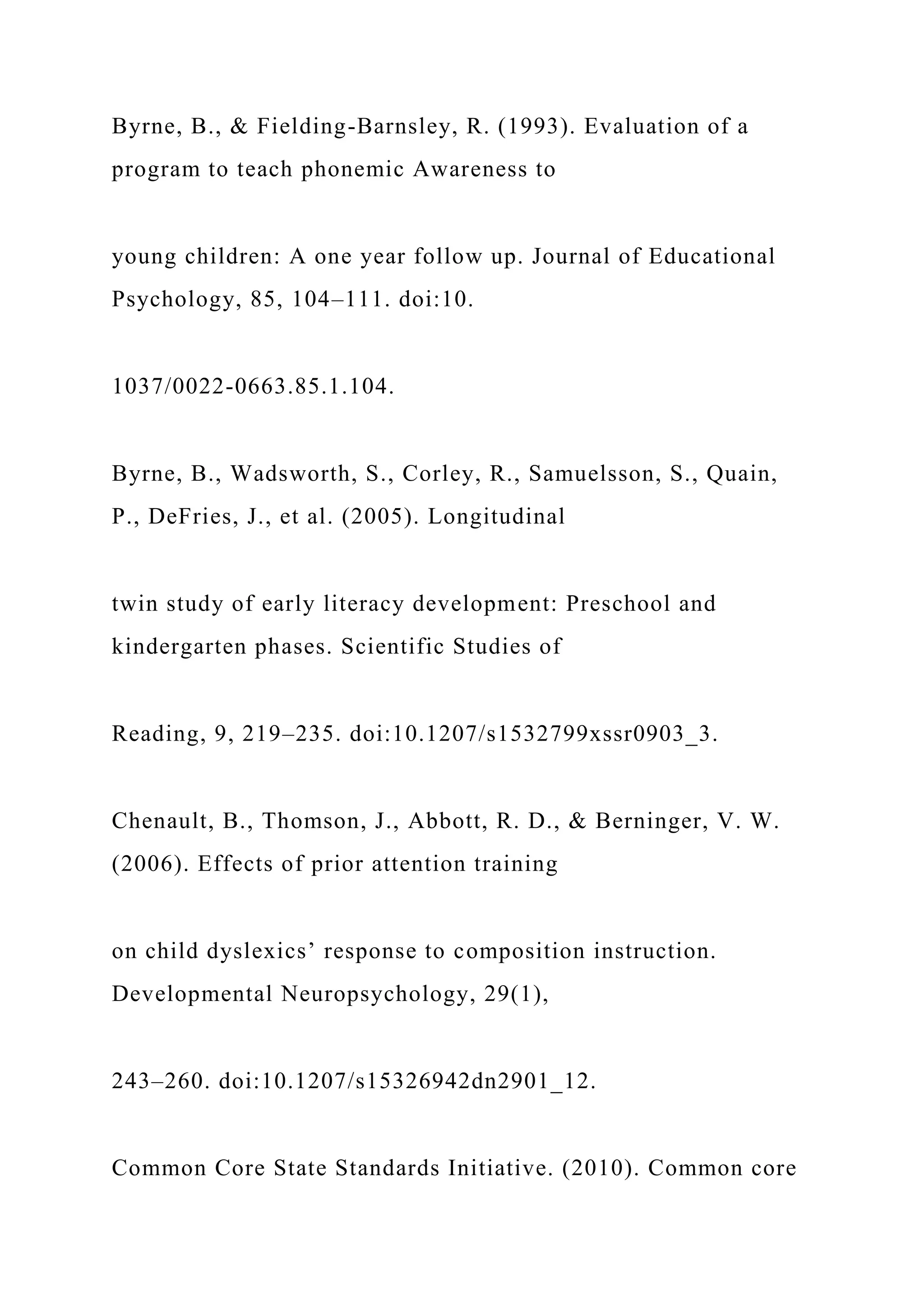 Byrne, B., & Fielding-Barnsley, R. (1993). Evaluation of a
program to teach phonemic Awareness to
young children: A one year follow up. Journal of Educational
Psychology, 85, 104–111. doi:10.
1037/0022-0663.85.1.104.
Byrne, B., Wadsworth, S., Corley, R., Samuelsson, S., Quain,
P., DeFries, J., et al. (2005). Longitudinal
twin study of early literacy development: Preschool and
kindergarten phases. Scientific Studies of
Reading, 9, 219–235. doi:10.1207/s1532799xssr0903_3.
Chenault, B., Thomson, J., Abbott, R. D., & Berninger, V. W.
(2006). Effects of prior attention training
on child dyslexics’ response to composition instruction.
Developmental Neuropsychology, 29(1),
243–260. doi:10.1207/s15326942dn2901_12.
Common Core State Standards Initiative. (2010). Common core
 