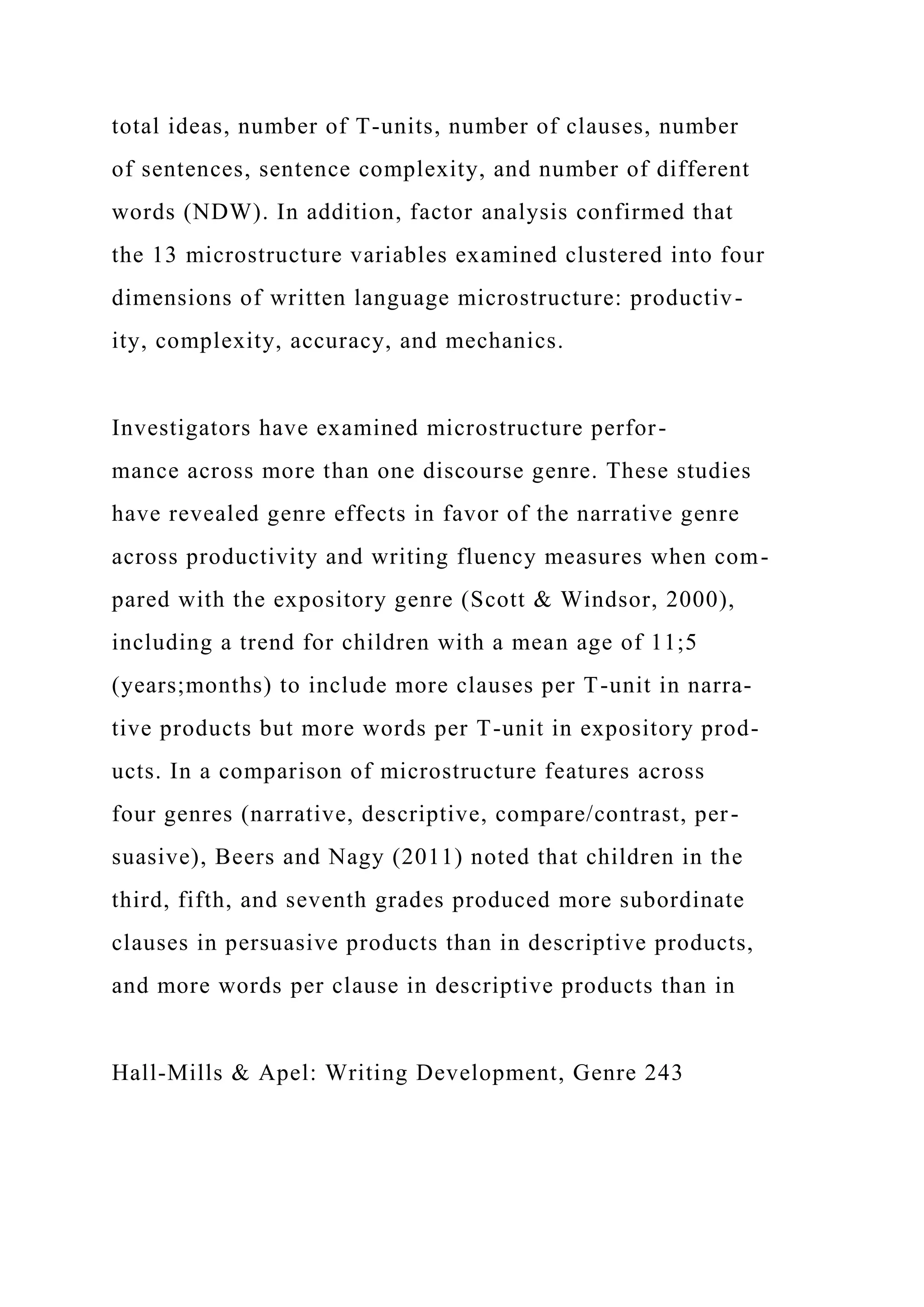 total ideas, number of T-units, number of clauses, number
of sentences, sentence complexity, and number of different
words (NDW). In addition, factor analysis confirmed that
the 13 microstructure variables examined clustered into four
dimensions of written language microstructure: productiv-
ity, complexity, accuracy, and mechanics.
Investigators have examined microstructure perfor-
mance across more than one discourse genre. These studies
have revealed genre effects in favor of the narrative genre
across productivity and writing fluency measures when com-
pared with the expository genre (Scott & Windsor, 2000),
including a trend for children with a mean age of 11;5
(years;months) to include more clauses per T-unit in narra-
tive products but more words per T-unit in expository prod-
ucts. In a comparison of microstructure features across
four genres (narrative, descriptive, compare/contrast, per-
suasive), Beers and Nagy (2011) noted that children in the
third, fifth, and seventh grades produced more subordinate
clauses in persuasive products than in descriptive products,
and more words per clause in descriptive products than in
Hall-Mills & Apel: Writing Development, Genre 243
 