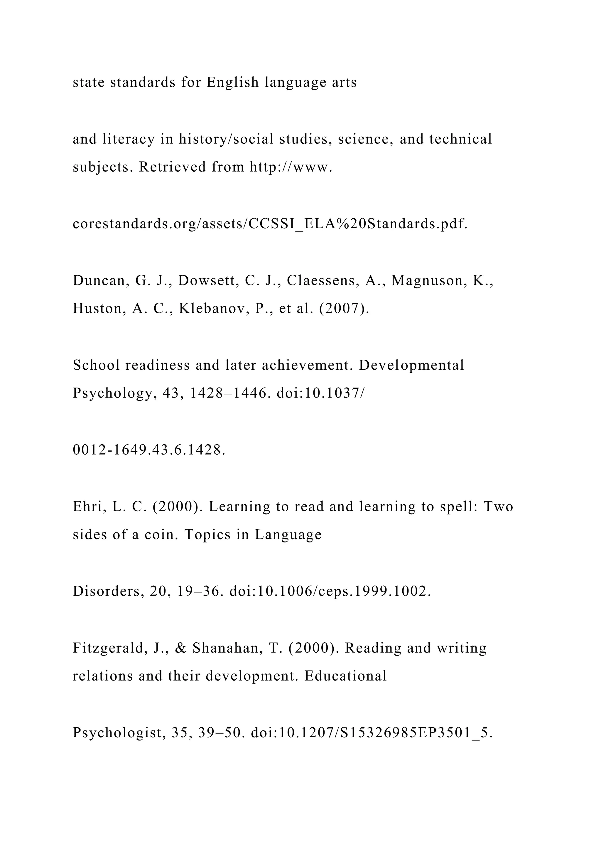 state standards for English language arts
and literacy in history/social studies, science, and technical
subjects. Retrieved from http://www.
corestandards.org/assets/CCSSI_ELA%20Standards.pdf.
Duncan, G. J., Dowsett, C. J., Claessens, A., Magnuson, K.,
Huston, A. C., Klebanov, P., et al. (2007).
School readiness and later achievement. Developmental
Psychology, 43, 1428–1446. doi:10.1037/
0012-1649.43.6.1428.
Ehri, L. C. (2000). Learning to read and learning to spell: Two
sides of a coin. Topics in Language
Disorders, 20, 19–36. doi:10.1006/ceps.1999.1002.
Fitzgerald, J., & Shanahan, T. (2000). Reading and writing
relations and their development. Educational
Psychologist, 35, 39–50. doi:10.1207/S15326985EP3501_5.
 