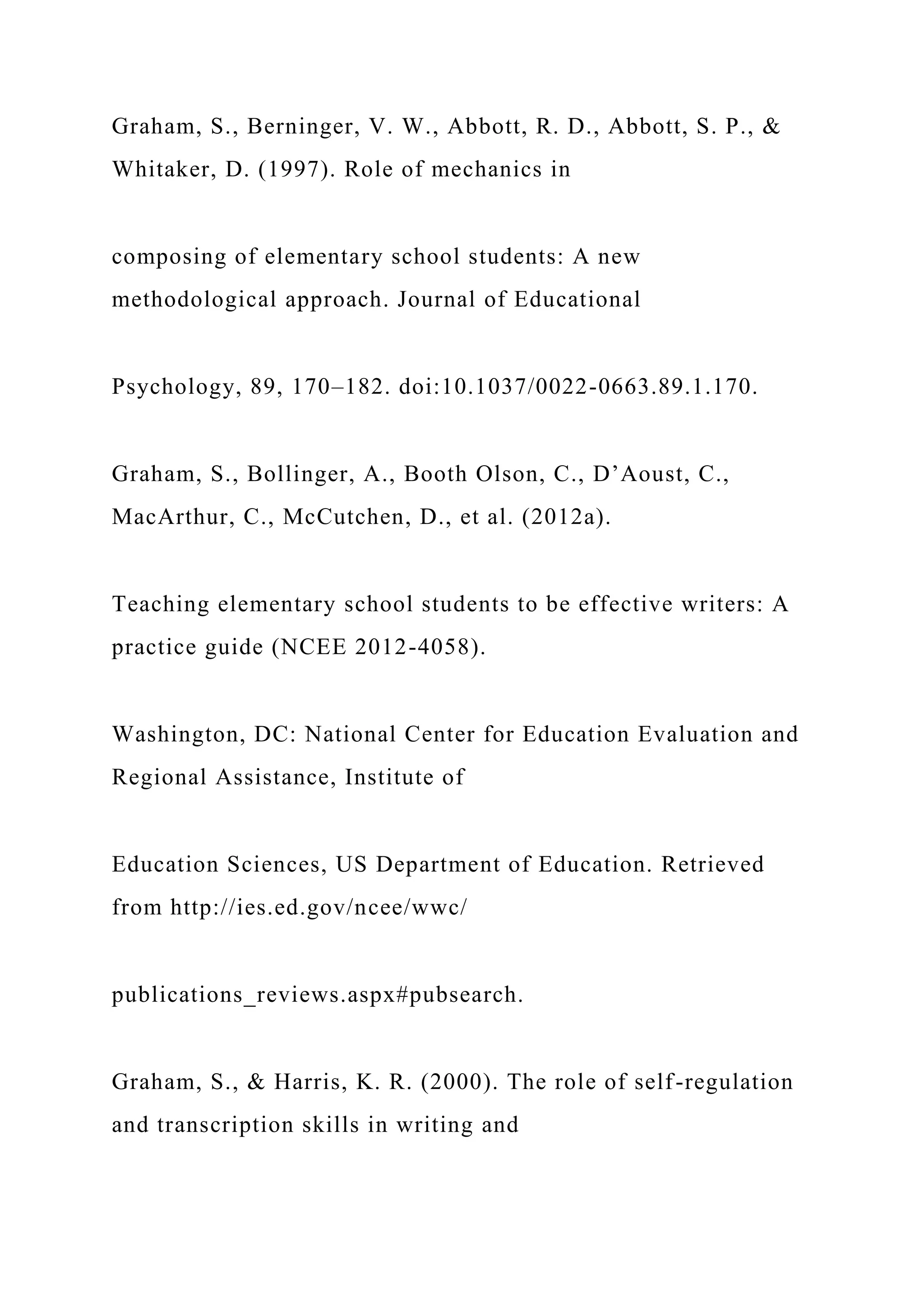 Graham, S., Berninger, V. W., Abbott, R. D., Abbott, S. P., &
Whitaker, D. (1997). Role of mechanics in
composing of elementary school students: A new
methodological approach. Journal of Educational
Psychology, 89, 170–182. doi:10.1037/0022-0663.89.1.170.
Graham, S., Bollinger, A., Booth Olson, C., D’Aoust, C.,
MacArthur, C., McCutchen, D., et al. (2012a).
Teaching elementary school students to be effective writers: A
practice guide (NCEE 2012-4058).
Washington, DC: National Center for Education Evaluation and
Regional Assistance, Institute of
Education Sciences, US Department of Education. Retrieved
from http://ies.ed.gov/ncee/wwc/
publications_reviews.aspx#pubsearch.
Graham, S., & Harris, K. R. (2000). The role of self-regulation
and transcription skills in writing and
 