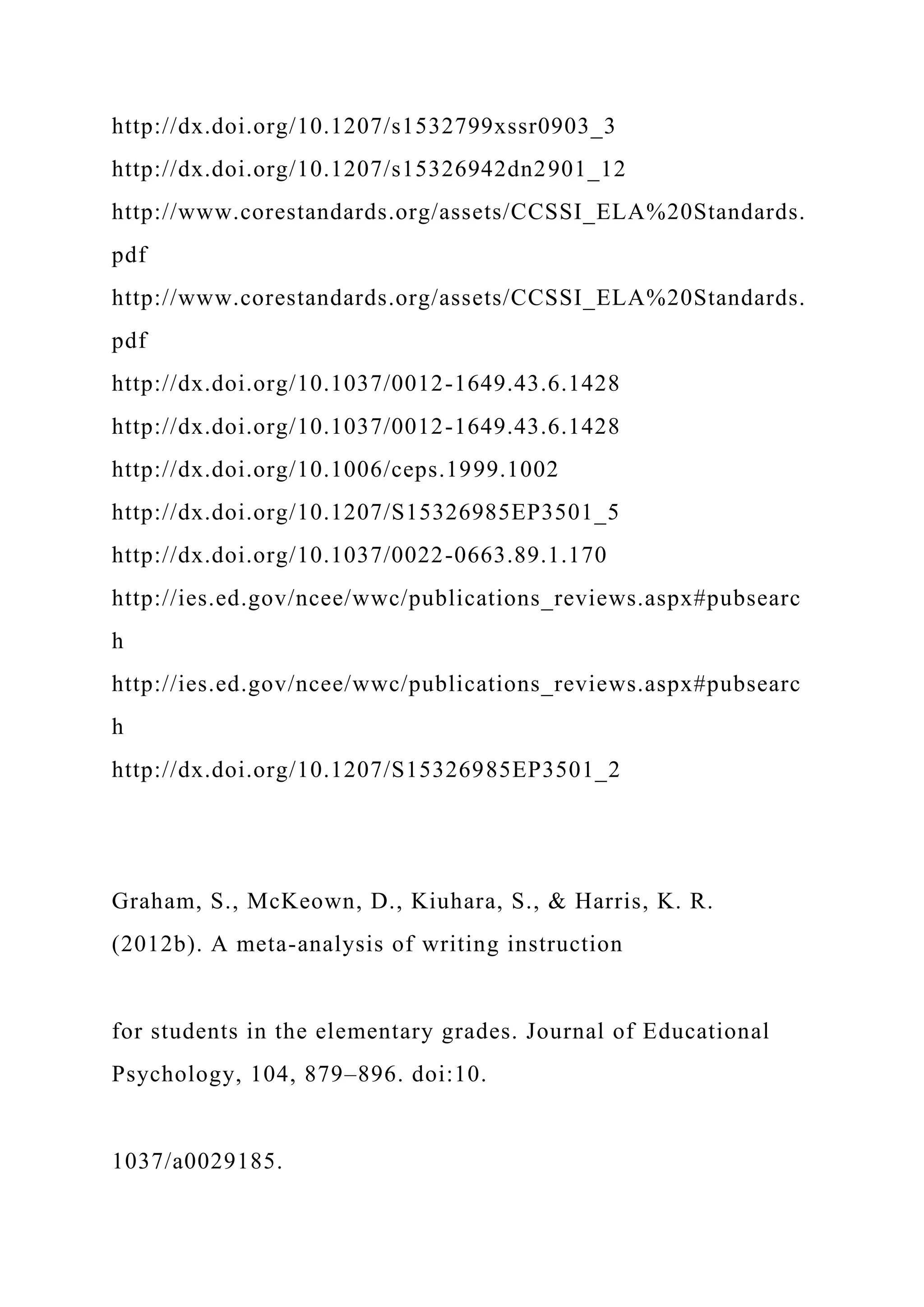 http://dx.doi.org/10.1207/s1532799xssr0903_3
http://dx.doi.org/10.1207/s15326942dn2901_12
http://www.corestandards.org/assets/CCSSI_ELA%20Standards.
pdf
http://www.corestandards.org/assets/CCSSI_ELA%20Standards.
pdf
http://dx.doi.org/10.1037/0012-1649.43.6.1428
http://dx.doi.org/10.1037/0012-1649.43.6.1428
http://dx.doi.org/10.1006/ceps.1999.1002
http://dx.doi.org/10.1207/S15326985EP3501_5
http://dx.doi.org/10.1037/0022-0663.89.1.170
http://ies.ed.gov/ncee/wwc/publications_reviews.aspx#pubsearc
h
http://ies.ed.gov/ncee/wwc/publications_reviews.aspx#pubsearc
h
http://dx.doi.org/10.1207/S15326985EP3501_2
Graham, S., McKeown, D., Kiuhara, S., & Harris, K. R.
(2012b). A meta-analysis of writing instruction
for students in the elementary grades. Journal of Educational
Psychology, 104, 879–896. doi:10.
1037/a0029185.
 