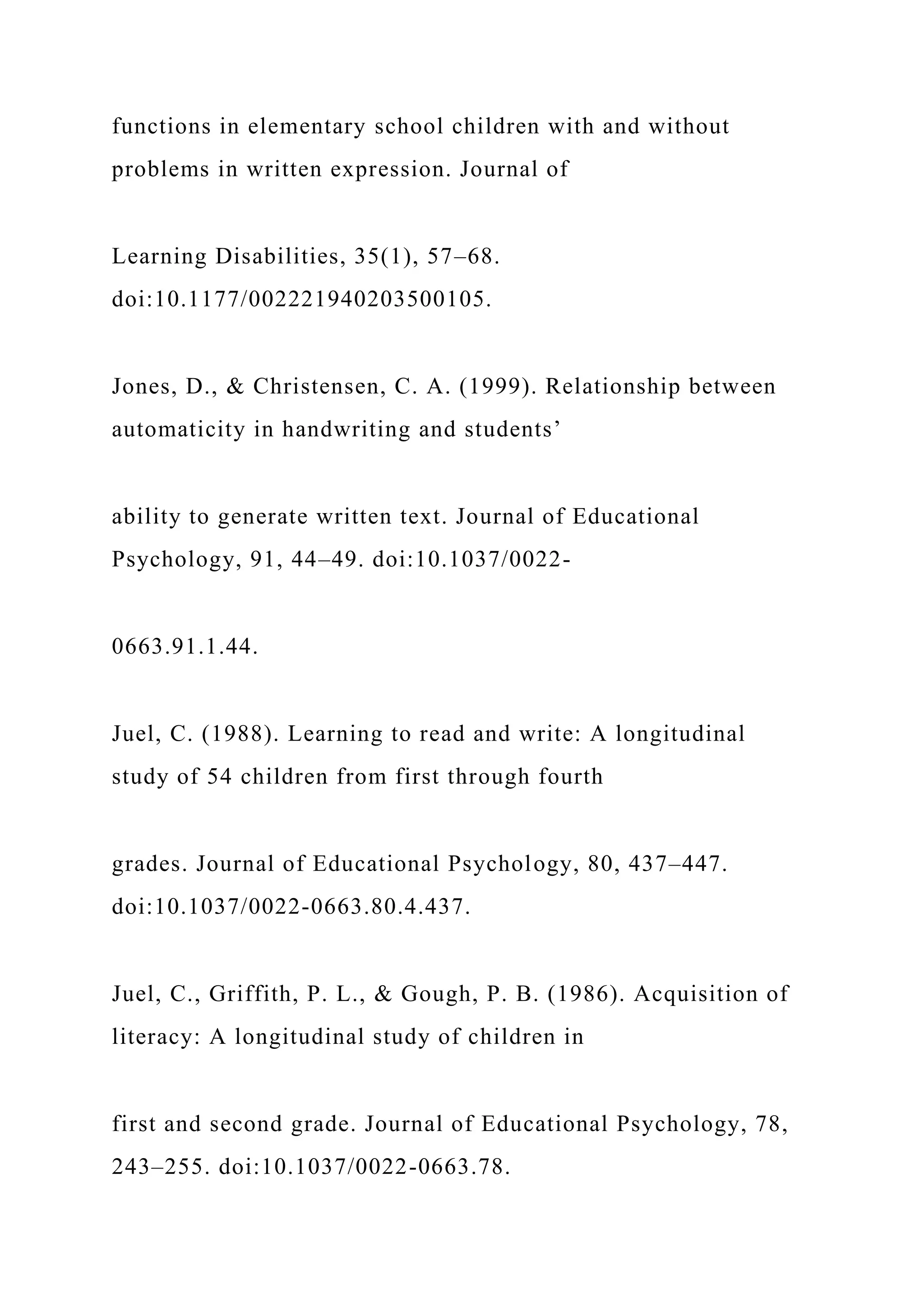 functions in elementary school children with and without
problems in written expression. Journal of
Learning Disabilities, 35(1), 57–68.
doi:10.1177/002221940203500105.
Jones, D., & Christensen, C. A. (1999). Relationship between
automaticity in handwriting and students’
ability to generate written text. Journal of Educational
Psychology, 91, 44–49. doi:10.1037/0022-
0663.91.1.44.
Juel, C. (1988). Learning to read and write: A longitudinal
study of 54 children from first through fourth
grades. Journal of Educational Psychology, 80, 437–447.
doi:10.1037/0022-0663.80.4.437.
Juel, C., Griffith, P. L., & Gough, P. B. (1986). Acquisition of
literacy: A longitudinal study of children in
first and second grade. Journal of Educational Psychology, 78,
243–255. doi:10.1037/0022-0663.78.
 