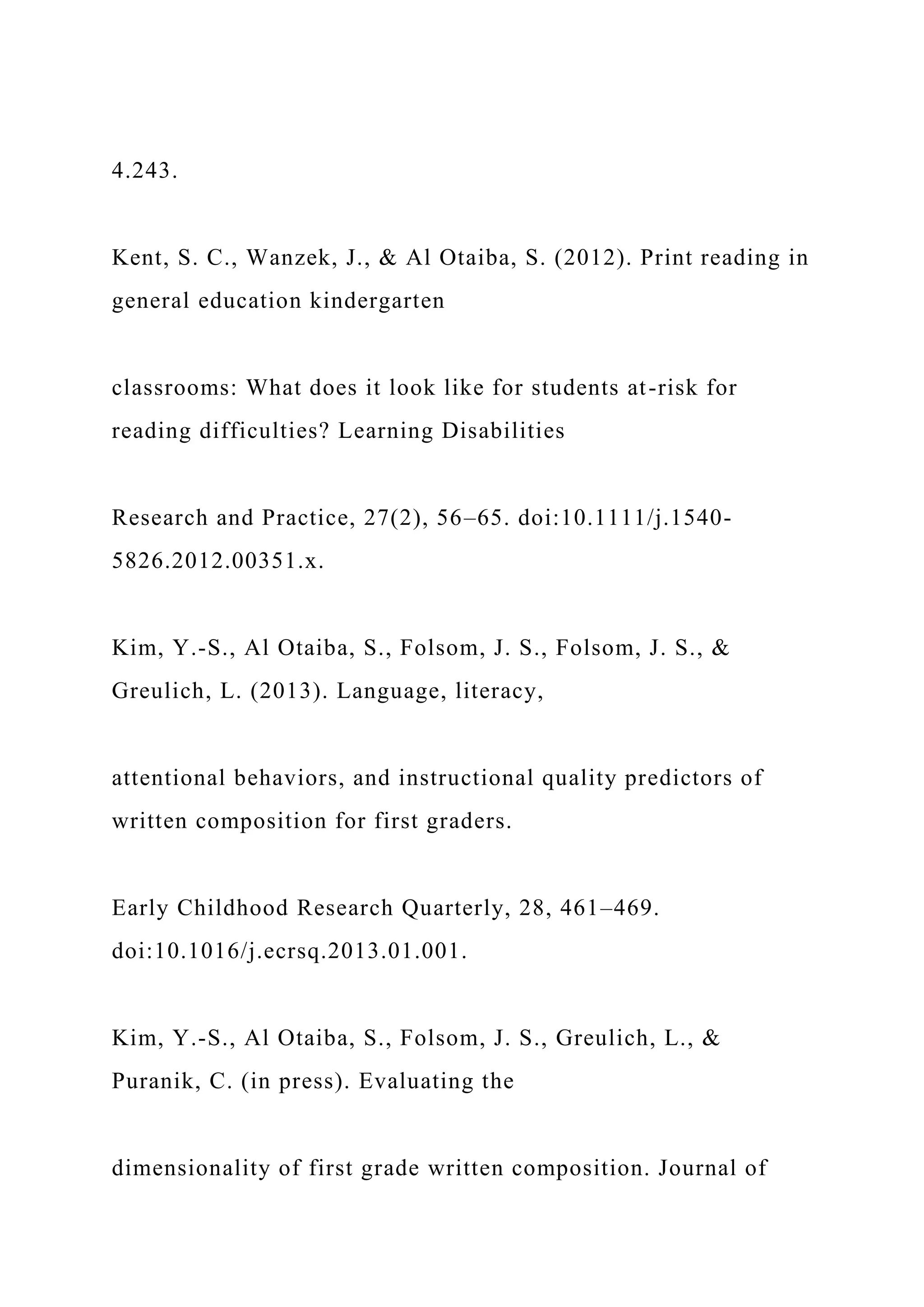 4.243.
Kent, S. C., Wanzek, J., & Al Otaiba, S. (2012). Print reading in
general education kindergarten
classrooms: What does it look like for students at-risk for
reading difficulties? Learning Disabilities
Research and Practice, 27(2), 56–65. doi:10.1111/j.1540-
5826.2012.00351.x.
Kim, Y.-S., Al Otaiba, S., Folsom, J. S., Folsom, J. S., &
Greulich, L. (2013). Language, literacy,
attentional behaviors, and instructional quality predictors of
written composition for first graders.
Early Childhood Research Quarterly, 28, 461–469.
doi:10.1016/j.ecrsq.2013.01.001.
Kim, Y.-S., Al Otaiba, S., Folsom, J. S., Greulich, L., &
Puranik, C. (in press). Evaluating the
dimensionality of first grade written composition. Journal of
 