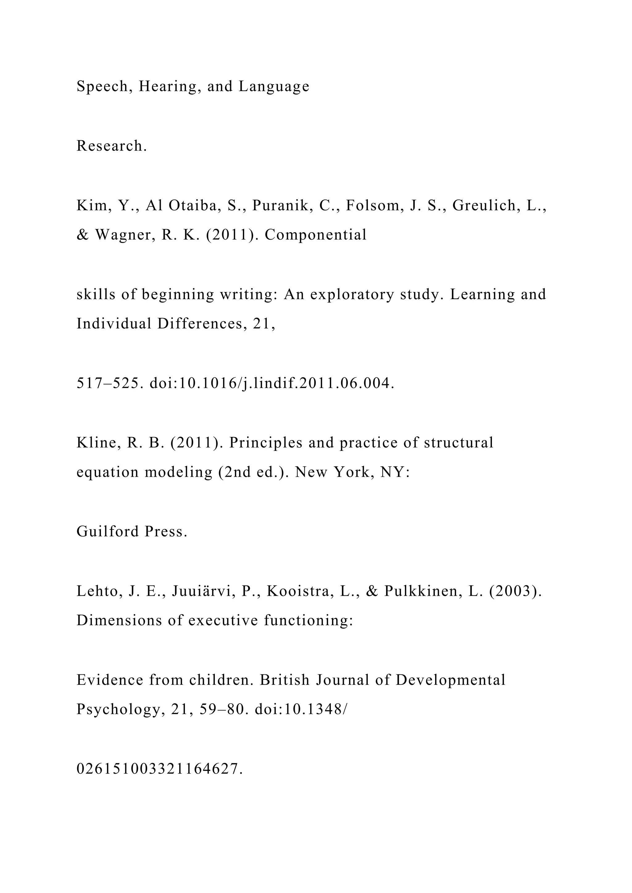 Speech, Hearing, and Language
Research.
Kim, Y., Al Otaiba, S., Puranik, C., Folsom, J. S., Greulich, L.,
& Wagner, R. K. (2011). Componential
skills of beginning writing: An exploratory study. Learning and
Individual Differences, 21,
517–525. doi:10.1016/j.lindif.2011.06.004.
Kline, R. B. (2011). Principles and practice of structural
equation modeling (2nd ed.). New York, NY:
Guilford Press.
Lehto, J. E., Juuiärvi, P., Kooistra, L., & Pulkkinen, L. (2003).
Dimensions of executive functioning:
Evidence from children. British Journal of Developmental
Psychology, 21, 59–80. doi:10.1348/
026151003321164627.
 