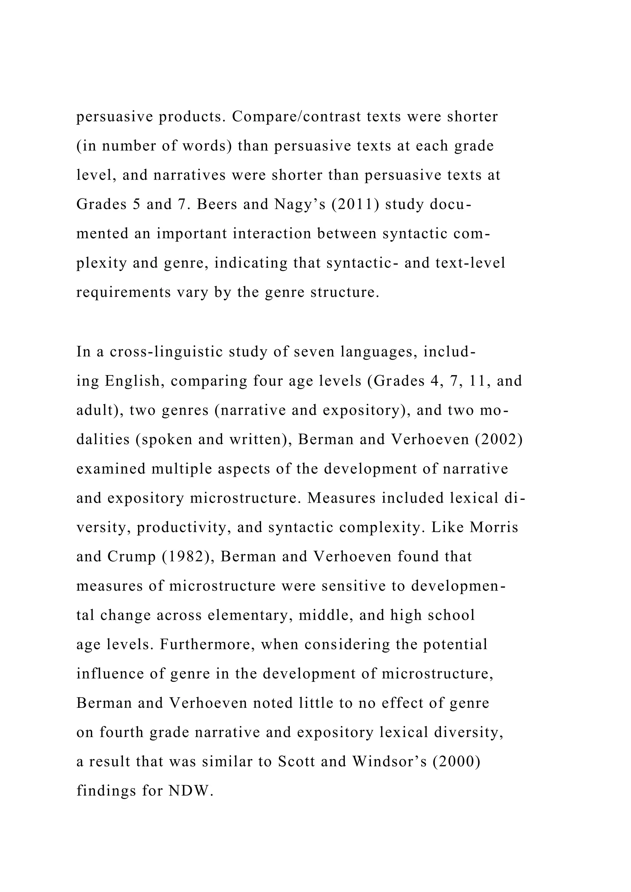 persuasive products. Compare/contrast texts were shorter
(in number of words) than persuasive texts at each grade
level, and narratives were shorter than persuasive texts at
Grades 5 and 7. Beers and Nagy’s (2011) study docu-
mented an important interaction between syntactic com-
plexity and genre, indicating that syntactic- and text-level
requirements vary by the genre structure.
In a cross-linguistic study of seven languages, includ-
ing English, comparing four age levels (Grades 4, 7, 11, and
adult), two genres (narrative and expository), and two mo-
dalities (spoken and written), Berman and Verhoeven (2002)
examined multiple aspects of the development of narrative
and expository microstructure. Measures included lexical di-
versity, productivity, and syntactic complexity. Like Morris
and Crump (1982), Berman and Verhoeven found that
measures of microstructure were sensitive to developmen-
tal change across elementary, middle, and high school
age levels. Furthermore, when considering the potential
influence of genre in the development of microstructure,
Berman and Verhoeven noted little to no effect of genre
on fourth grade narrative and expository lexical diversity,
a result that was similar to Scott and Windsor’s (2000)
findings for NDW.
 