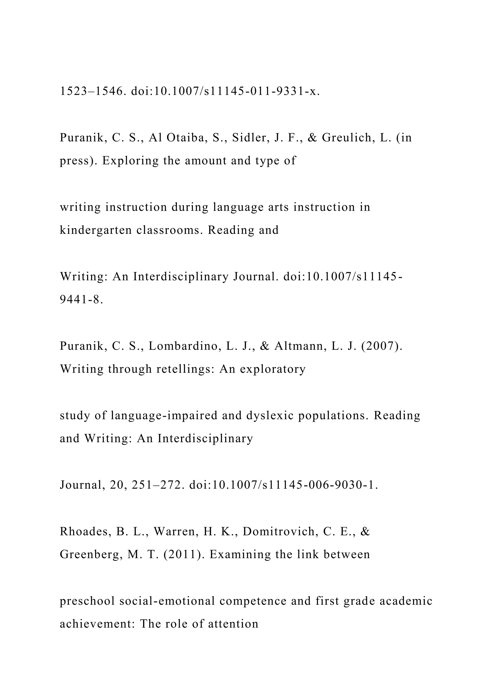 1523–1546. doi:10.1007/s11145-011-9331-x.
Puranik, C. S., Al Otaiba, S., Sidler, J. F., & Greulich, L. (in
press). Exploring the amount and type of
writing instruction during language arts instruction in
kindergarten classrooms. Reading and
Writing: An Interdisciplinary Journal. doi:10.1007/s11145-
9441-8.
Puranik, C. S., Lombardino, L. J., & Altmann, L. J. (2007).
Writing through retellings: An exploratory
study of language-impaired and dyslexic populations. Reading
and Writing: An Interdisciplinary
Journal, 20, 251–272. doi:10.1007/s11145-006-9030-1.
Rhoades, B. L., Warren, H. K., Domitrovich, C. E., &
Greenberg, M. T. (2011). Examining the link between
preschool social-emotional competence and first grade academic
achievement: The role of attention
 