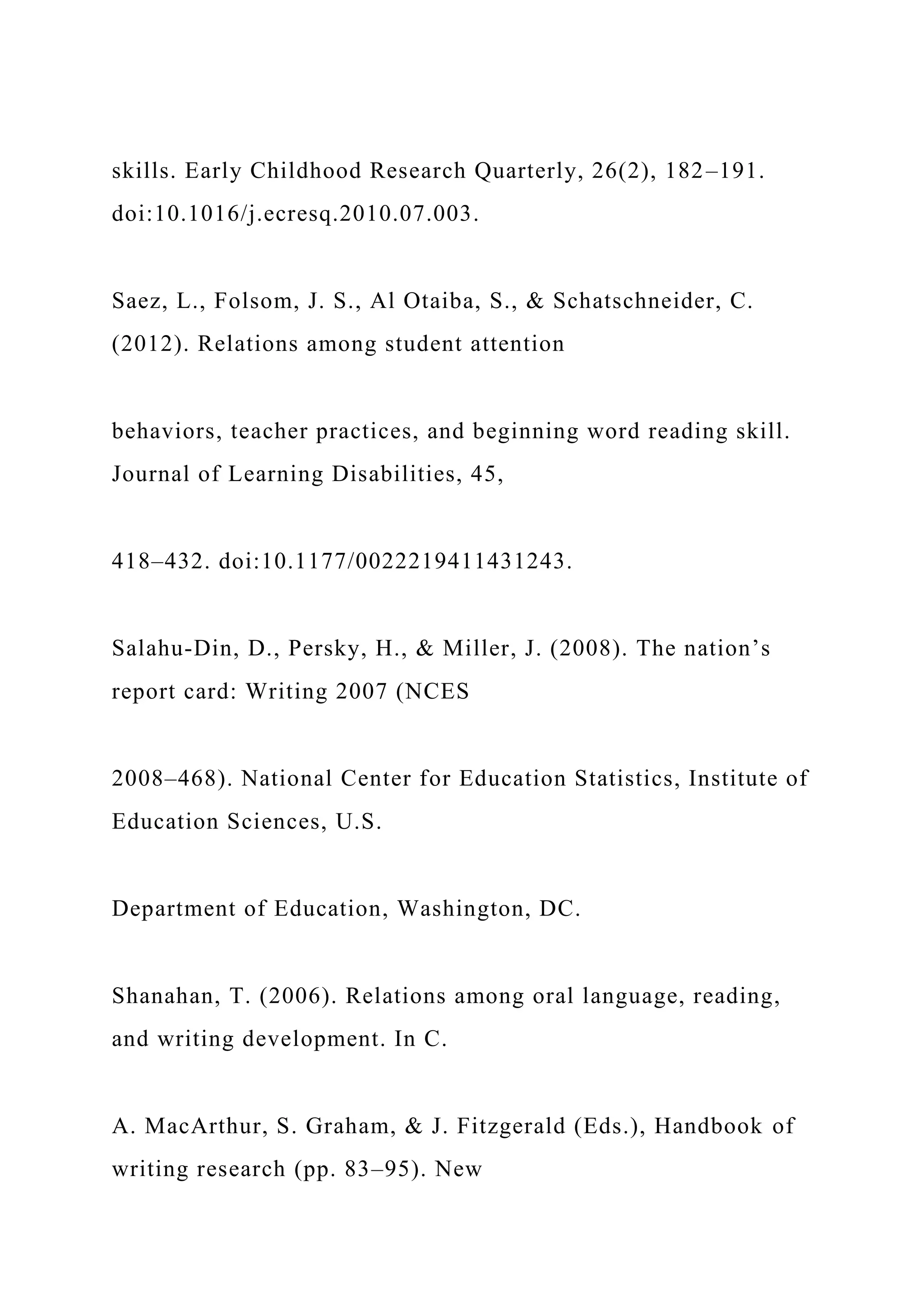 skills. Early Childhood Research Quarterly, 26(2), 182–191.
doi:10.1016/j.ecresq.2010.07.003.
Saez, L., Folsom, J. S., Al Otaiba, S., & Schatschneider, C.
(2012). Relations among student attention
behaviors, teacher practices, and beginning word reading skill.
Journal of Learning Disabilities, 45,
418–432. doi:10.1177/0022219411431243.
Salahu-Din, D., Persky, H., & Miller, J. (2008). The nation’s
report card: Writing 2007 (NCES
2008–468). National Center for Education Statistics, Institute of
Education Sciences, U.S.
Department of Education, Washington, DC.
Shanahan, T. (2006). Relations among oral language, reading,
and writing development. In C.
A. MacArthur, S. Graham, & J. Fitzgerald (Eds.), Handbook of
writing research (pp. 83–95). New
 