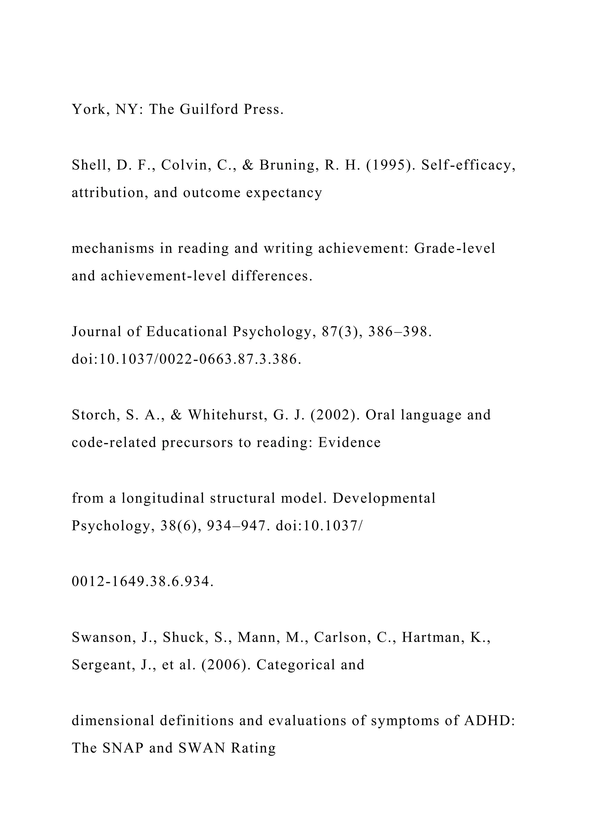 York, NY: The Guilford Press.
Shell, D. F., Colvin, C., & Bruning, R. H. (1995). Self-efficacy,
attribution, and outcome expectancy
mechanisms in reading and writing achievement: Grade-level
and achievement-level differences.
Journal of Educational Psychology, 87(3), 386–398.
doi:10.1037/0022-0663.87.3.386.
Storch, S. A., & Whitehurst, G. J. (2002). Oral language and
code-related precursors to reading: Evidence
from a longitudinal structural model. Developmental
Psychology, 38(6), 934–947. doi:10.1037/
0012-1649.38.6.934.
Swanson, J., Shuck, S., Mann, M., Carlson, C., Hartman, K.,
Sergeant, J., et al. (2006). Categorical and
dimensional definitions and evaluations of symptoms of ADHD:
The SNAP and SWAN Rating
 