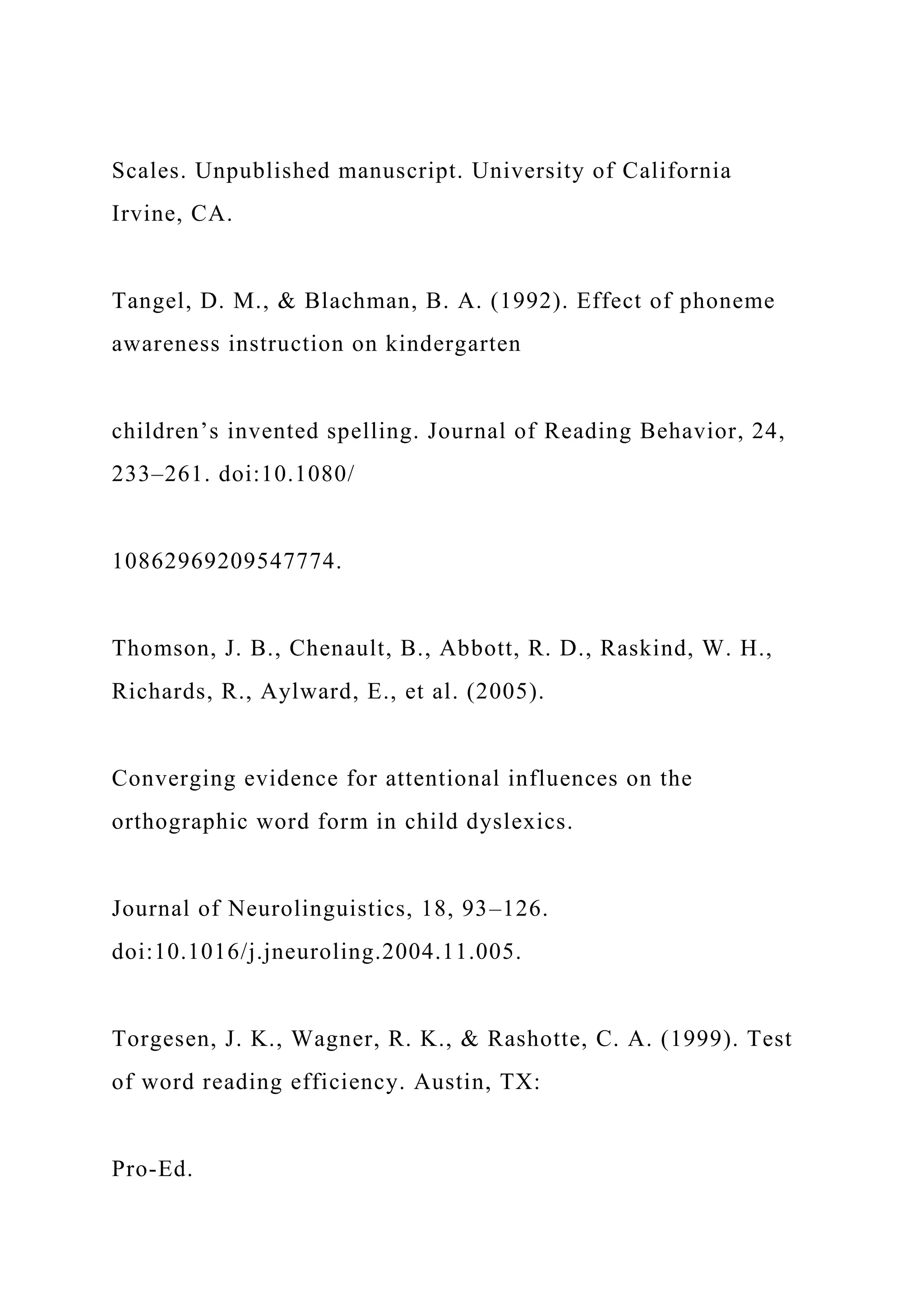 Scales. Unpublished manuscript. University of California
Irvine, CA.
Tangel, D. M., & Blachman, B. A. (1992). Effect of phoneme
awareness instruction on kindergarten
children’s invented spelling. Journal of Reading Behavior, 24,
233–261. doi:10.1080/
10862969209547774.
Thomson, J. B., Chenault, B., Abbott, R. D., Raskind, W. H.,
Richards, R., Aylward, E., et al. (2005).
Converging evidence for attentional influences on the
orthographic word form in child dyslexics.
Journal of Neurolinguistics, 18, 93–126.
doi:10.1016/j.jneuroling.2004.11.005.
Torgesen, J. K., Wagner, R. K., & Rashotte, C. A. (1999). Test
of word reading efficiency. Austin, TX:
Pro-Ed.
 