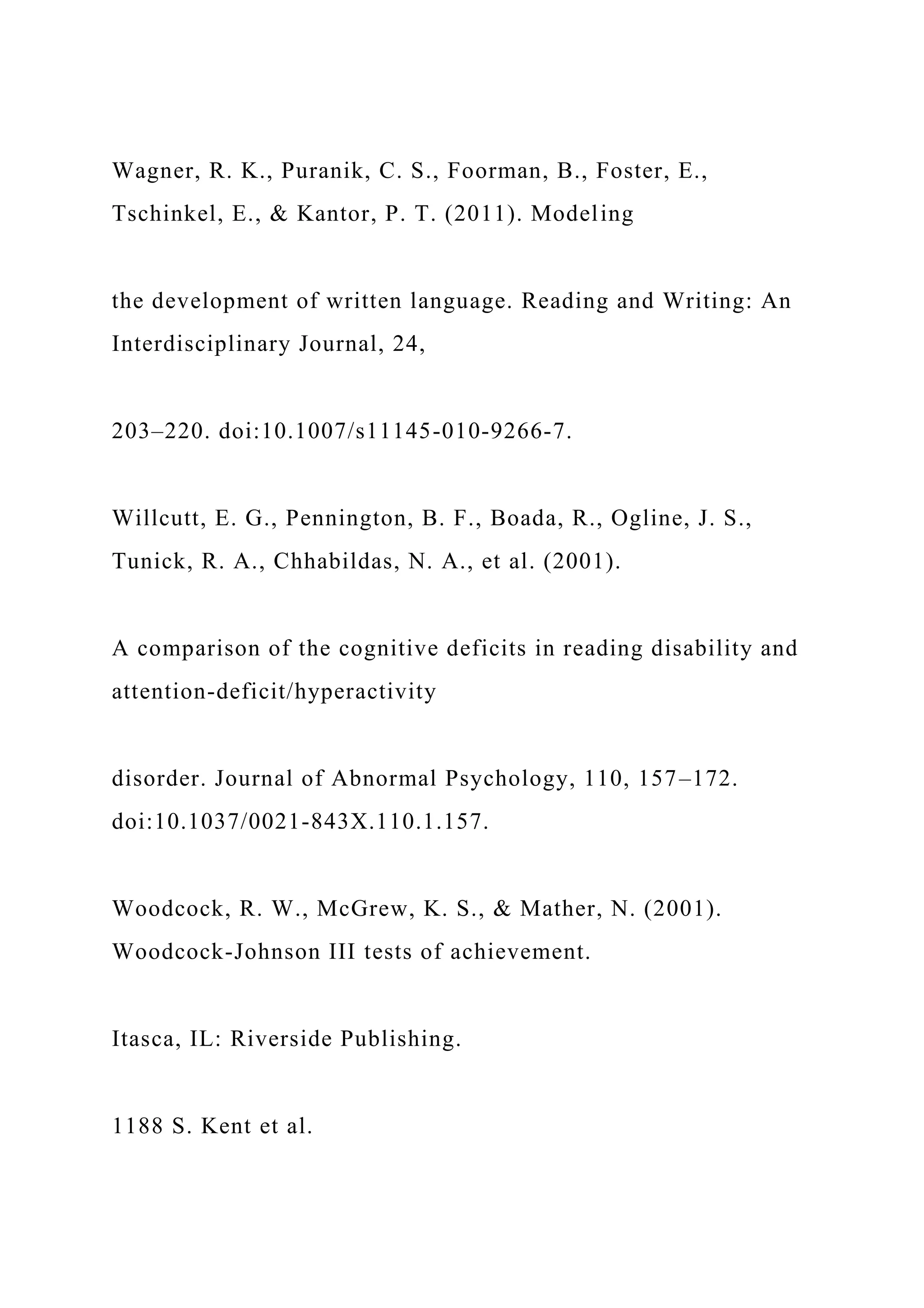 Wagner, R. K., Puranik, C. S., Foorman, B., Foster, E.,
Tschinkel, E., & Kantor, P. T. (2011). Modeling
the development of written language. Reading and Writing: An
Interdisciplinary Journal, 24,
203–220. doi:10.1007/s11145-010-9266-7.
Willcutt, E. G., Pennington, B. F., Boada, R., Ogline, J. S.,
Tunick, R. A., Chhabildas, N. A., et al. (2001).
A comparison of the cognitive deficits in reading disability and
attention-deficit/hyperactivity
disorder. Journal of Abnormal Psychology, 110, 157–172.
doi:10.1037/0021-843X.110.1.157.
Woodcock, R. W., McGrew, K. S., & Mather, N. (2001).
Woodcock-Johnson III tests of achievement.
Itasca, IL: Riverside Publishing.
1188 S. Kent et al.
 